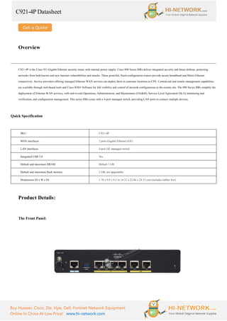 C921-4P Datasheet
Buy Huawei, Cisco, Zte, Hpe, Dell, Fortinet Network Equipment
Online In China At Low Price! www.hi-network.com
Overview
C921-4P is the Cisco 921 Gigabit Ethernet security router with internal power supply. Cisco 900 Series ISRs deliver integrated security and threat defense, protecting
networks from both known and new Internet vulnerabilities and attacks. These powerful, fixed-configuration routers provide secure broadband and Metro Ethernet
connectivity. Service providers offering managed Ethernet WAN services can deploy them in customer locations as CPE. Centralized and remote management capabilities
are available through web-based tools and Cisco IOS® Software for full visibility and control of network configurations at the remote site. The 900 Series ISRs simplify the
deployment of Ethernet WAN services, with end-to-end Operations, Administration, and Maintenance (OA&M), Service-Level Agreement (SLA) monitoring and
verification, and configuration management. This series ISRs come with a 4-port managed switch, providing LAN ports to connect multiple devices.
Quick Specification
SKU C921-4P
WAN interfaces 2 ports Gigabit Ethernet (GE)
LAN interfaces 4-port GE managed switch
Integrated USB 2.0 Yes
Default and maximum DRAM Default 1 GB
Default and maximum flash memory 2 GB; not upgradable
Dimensions (H x W x D) 1.70 x 9.0 x 9.5 in. (4.32 x 22.86 x 24.13 cm) (includes rubber feet)
Product Details:
The Front Panel:
 