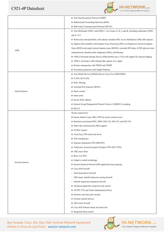 C921-4P Datasheet
Buy Huawei, Cisco, Zte, Hpe, Dell, Fortinet Network Equipment
Online In China At Low Price! www.hi-network.com
● Next Hop Resolution Protocol (NHRP)
● Bidirectional Forwarding Detection (BFD)
● Web Cache Communication Protocol (WCCP)
xDSL
● True Multimode VDSL2 and ADSL2+ over Annex A, B, J, and M, including traditional G.DMT
and T1.413
● World-class interoperability with industry-standard DSL Access Multiplexer (DSLAM) chipsets
● Highest field reliability with Impulse Noise Protection (INP) over Repetitive Electrical Impulse
Noise (REIN) and single isolated impulse noise (SHINE), extended INP delay, G.INP, physical layer
retransmission, Seamless Rate Adaptation (SRA), and Bitswap
● VDSL2 Persistent Storage Device (PSD) profiles up to 17a/b with support for spectral shaping
● VDSL2 vectoring to offer blazing fiber speeds over copper
● Remote management with TR069 and CWMP
● Investment protection with Gigabit Ethernet
Switch features
● Auto Media Device In/Media Device Cross Over (MDI-MDX)
● 25 802.1Q VLANs
● MAC filtering
● Switched Port Analyzer (SPAN)
● Storm control
● Smart ports
● Secure MAC address
● Internet Group Management Protocol Version 3 (IGMPv3) snooping
● 802.1X
Security features
Secure connectivity:
● Secure Sockets Layer (SSL) VPN for secure remote access
● Hardware-accelerated DES, 3DES, AES 128, AES 192, and AES 256
● Public-Key-Infrastructure (PKI) support
● 50 IPsec tunnels
● Cisco Easy VPN client and server
● NAT transparency
● Dynamic Multipoint VPN (DMVPN)
● Tunnel-less Group Encrypted Transport VPN (GET VPN)
● VRF-aware IPsec
● IPsec over IPv6
● Adaptive control technology
● Session Initiation Protocol (SIP) application-layer gateway
● Cisco IOS Firewall:
◦ Zone-based policy firewall
◦ VRF-aware stateful inspection routing firewall
◦ Stateful inspection transparent firewall
● Advanced application inspection and control
● HTTPS, FTP, and Telnet Authentication Proxy
● Dynamic and static port security
● Firewall stateful failover
● VRF-aware firewall
● Cisco IOS Software black and white lists
● Integrated threat control:
 