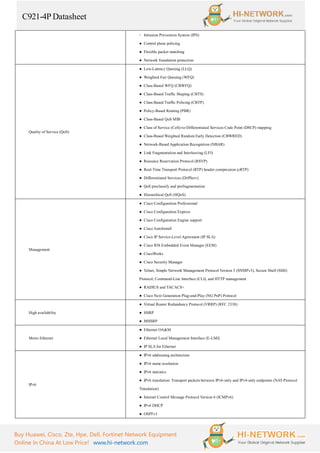 C921-4P Datasheet
Buy Huawei, Cisco, Zte, Hpe, Dell, Fortinet Network Equipment
Online In China At Low Price! www.hi-network.com
◦ Intrusion Prevention System (IPS)
● Control plane policing
● Flexible packet matching
● Network foundation protection
Quality of Service (QoS)
● Low-Latency Queuing (LLQ)
● Weighted Fair Queuing (WFQ)
● Class-Based WFQ (CBWFQ)
● Class-Based Traffic Shaping (CBTS)
● Class-Based Traffic Policing (CBTP)
● Policy-Based Routing (PBR)
● Class-Based QoS MIB
● Class of Service (CoS)-to-Differentiated Services Code Point (DSCP) mapping
● Class-Based Weighted Random Early Detection (CBWRED)
● Network-Based Application Recognition (NBAR)
● Link Fragmentation and Interleaving (LFI)
● Resource Reservation Protocol (RSVP)
● Real-Time Transport Protocol (RTP) header compression (cRTP)
● Differentiated Services (DiffServ)
● QoS preclassify and prefragmentation
● Hierarchical QoS (HQoS)
Management
● Cisco Configuration Professional
● Cisco Configuration Express
● Cisco Configuration Engine support
● Cisco AutoInstall
● Cisco IP Service-Level Agreement (IP SLA)
● Cisco IOS Embedded Event Manager (EEM)
● CiscoWorks
● Cisco Security Manager
● Telnet, Simple Network Management Protocol Version 3 (SNMPv3), Secure Shell (SSH)
Protocol, Command-Line Interface (CLI), and HTTP management
● RADIUS and TACACS+
● Cisco Next Generation Plug-and-Play (NG PnP) Protocol
High availability
● Virtual Router Redundancy Protocol (VRRP) (RFC 2338)
● HSRP
● MHSRP
Metro Ethernet
● Ethernet OA&M
● Ethernet Local Management Interface (E-LMI)
● IP SLA for Ethernet
IPv6
● IPv6 addressing architecture
● IPv6 name resolution
● IPv6 statistics
● IPv6 translation: Transport packets between IPv6-only and IPv4-only endpoints (NAT-Protocol
Translation)
● Internet Control Message Protocol Version 6 (ICMPv6)
● IPv6 DHCP
● OSPFv3
 
