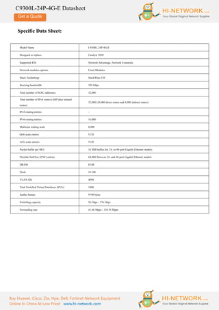 Get a Quote
C9300L-24P-4G-E Datasheet
Buy Huawei, Cisco, Zte, Hpe, Dell, Fortinet Network Equipment
Online In China At Low Price! www.hi-network.com
Specific Data Sheet:
Model Name C9300L-24P-4G-E
Designed to replace Catalyst 3850
Supported IOS Network Advantage, Network Essentials
Network modules options Fixed Modules
Stack Technology StackWise-320
Stacking bandwidth 320 Gbps
Total number of MAC addresses 32,000
Total number of IPv4 routes (ARP plus learned
routes)
32,000 (24,000 direct routes and 8,000 indirect routes)
IPv4 routing entries -
IPv6 routing entries 16,000
Multicast routing scale 8,000
QoS scale entries 5120
ACL scale entries 5120
Packet buffer per SKU 16 MB buffers for 24- or 48-port Gigabit Ethernet models
Flexible NetFlow (FNF) entries 64,000 flows on 24- and 48-port Gigabit Ethernet models
DRAM 8 GB
Flash 16 GB
VLAN IDs 4094
Total Switched Virtual Interfaces (SVIs) 1000
Jumbo frames 9198 bytes
Switching capacity 56 Gbps - 176 Gbps
Forwarding rate 41.66 Mpps - 130.95 Mpps
 