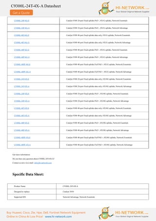 Get a Quote
C9300L-24T-4X-A Datasheet
Buy Huawei, Cisco, Zte, Hpe, Dell, Fortinet Network Equipment
Online In China At Low Price! www.hi-network.com
C9300L-24P-4G-E Catalyst 9300 24-port fixed uplinks PoE+, 4X1G uplinks, Network Essentials
C9300L-24P-4G-A Catalyst 9300 24-port fixed uplinks PoE+, 4X1G uplinks, Network Advantage
C9300L-48T-4G-E Catalyst 9300 48-port fixed uplinks data only, 4X1G uplinks, Network Essentials
C9300L-48T-4G-A Catalyst 9300 48-port fixed uplinks data only, 4X1G uplinks, Network Advantage
C9300L-48P-4G-E Catalyst 9300 48-port fixed uplinks PoE+, 4X1G uplinks, Network Essentials
C9300L-48P-4G-A Catalyst 9300 48-port fixed uplinks PoE+, 4X1G uplinks, Network Advantage
C9300L-48PF-4G-E Catalyst 9300 48-port fixed uplinks Full PoE+, 4X1G uplinks, Network Essentials
C9300L-48PF-4G-A Catalyst 9300 48-port fixed uplinks Full PoE+, 4X1G uplinks, Network Advantage
C9300L-24T-4X-E Catalyst 9300 24-port fixed uplinks data only, 4X10G uplinks, Network Essentials
C9300L-24T-4X-A Catalyst 9300 24-port fixed uplinks data only, 4X10G uplinks, Network Advantage
C9300L-24P-4X-E Catalyst 9300 24-port fixed uplinks PoE+, 4X10G uplinks, Network Essentials
C9300L-24P-4X-A Catalyst 9300 24-port fixed uplinks PoE+, 4X10G uplinks, Network Advantage
C9300L-48T-4X-E Catalyst 9300 48-port fixed uplinks data only, 4X10G uplinks, Network Essentials
C9300L-48T-4X-A Catalyst 9300 48-port fixed uplinks data only, 4X10G uplinks, Network Advantage
C9300L-48P-4X-E Catalyst 9300 48-port fixed uplinks PoE+, 4X10G uplinks, Network Essentials
C9300L-48P-4X-A Catalyst 9300 48-port fixed uplinks PoE+, 4X10G uplinks, Network Advantage
C9300L-48PF-4X-E Catalyst 9300 48-port fixed uplinks Full PoE+, 4X10G uplinks, Network Essentials
C9300L-48PF-4X-A Catalyst 9300 48-port fixed uplinks Full PoE+, 4X10G uplinks, Network Advantage
Get more information:
Do you have any question about C9300L-24T-4X-A?
Contact us now via e-mail: info@hi-network.com
Specific Data Sheet:
Product Name C9300L-24T-4X-A
Designed to replace Catalyst 3850
Supported IOS Network Advantage, Network Essentials
 