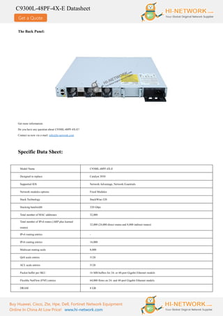 Get a Quote
C9300L-48PF-4X-E Datasheet
Buy Huawei, Cisco, Zte, Hpe, Dell, Fortinet Network Equipment
Online In China At Low Price! www.hi-network.com
The Back Panel:
Get more information:
Do you have any question about C9300L-48PF-4X-E?
Contact us now via e-mail: info@hi-network.com
Specific Data Sheet:
Model Name C9300L-48PF-4X-E
Designed to replace Catalyst 3850
Supported IOS Network Advantage, Network Essentials
Network modules options Fixed Modules
Stack Technology StackWise-320
Stacking bandwidth 320 Gbps
Total number of MAC addresses 32,000
Total number of IPv4 routes (ARP plus learned
routes)
32,000 (24,000 direct routes and 8,000 indirect routes)
IPv4 routing entries -
IPv6 routing entries 16,000
Multicast routing scale 8,000
QoS scale entries 5120
ACL scale entries 5120
Packet buffer per SKU 16 MB buffers for 24- or 48-port Gigabit Ethernet models
Flexible NetFlow (FNF) entries 64,000 flows on 24- and 48-port Gigabit Ethernet models
DRAM 8 GB
 