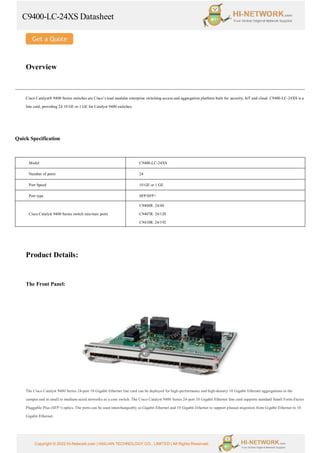 C9400-LC-24XS Datasheet
Copyright © 2022 Hi-Network.com | HAILIAN TECHNOLOGY CO., LIMITED | All Rights Reserved.
Overview
Cisco Catalyst® 9400 Series switches are Cisco’s lead modular enterprise switching access and aggregation platform built for security, IoT and cloud. C9400-LC-24XS is a
line card, providing 24 10 GE or 1 GE for Catalyst 9400 switches.
Quick Specification
Model C9400-LC-24XS
Number of ports 24
Port Speed 10 GE or 1 GE
Port type SFP/SFP+
Cisco Catalyst 9400 Series switch min/max ports
C9404R: 24/48
C9407R: 24/120
C9410R: 24/192
Product Details:
The Front Panel:
The Cisco Catalyst 9400 Series 24-port 10 Gigabit Ethernet line card can be deployed for high-performance and high-density 10 Gigabit Ethernet aggregations in the
campus and in small to medium-sized networks as a core switch. The Cisco Catalyst 9400 Series 24-port 10 Gigabit Ethernet line card supports standard Small Form-Factor
Pluggable Plus (SFP+) optics. The ports can be used interchangeably as Gigabit Ethernet and 10 Gigabit Ethernet to support phased migration from Gigabit Ethernet to 10
Gigabit Ethernet.
 