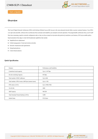 C9400-SUP-1 Datasheet
Copyright © 2022 Hi-Network.com | HAILIAN TECHNOLOGY CO., LIMITED | All Rights Reserved.
Overview
The Cisco® Digital Network Architecture (DNA) with Software Defined Access (SD-Access) is the most advanced network fabric to power customer business. Cisco DNA
is an open and extensible, software-driven architecture that accelerates and simplifies your enterprise network operations. The programmable architecture frees your IT staff
from time consuming, repetitive network configuration tasks so they can focus instead on innovation that positively transforms your business. SD-Access enables policy-
based automation from edge to cloud with foundational capabilities that include:
● Simplified device deployment
● Unified management of wired and wireless networks
● Network virtualization and segmentation
● Group-based policies
● Context-based analytics
Quick Specification
Features Performance and Scalability
Centralized wired capacity Up to 1.44 Tbps
Per-slot switching Capacity 80 Gbps
Total number of MAC addresses Up to 64K
Total number of IPv4 routes (ARP plus learned routes) Up to 112K
FNF entries (v4/v6) Up to 384K/192K
VLAN IDs 4096
SSD Capacity 960 GB
Total Switched Virtual Interfaces (SVIs) 4,000
Jumbo frame 9216 bytes
 