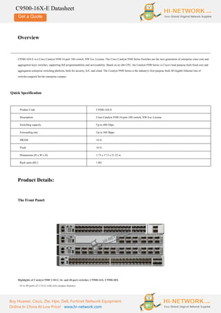 Get a Quote
Buy Huawei, Cisco, Zte, Hpe, Dell, Fortinet Network Equipment
Online In China At Low Price! www.hi-network.com
C9500-16X-E Datasheet
Overview
C9500-16X-E is a Cisco Catalyst 9500 16-port 10G switch, NW Ess. License. The Cisco Catalyst 9500 Series Switches are the next generation of enterprise-class core and
aggregation layer switches, supporting full programmability and serviceability. Based on an x86 CPU, the Catalyst 9500 Series is Cisco's lead purpose-built fixed core and
aggregation enterprise switching platform, built for security, IoT, and cloud. The Catalyst 9500 Series is the industry's first purpose-built 40 Gigabit Ethernet line of
switches targeted for the enterprise campus.
Quick Specification
Product Code C9500-16X-E
Description Cisco Catalyst 9500 16-port 10G switch, NW Ess. License
Switching capacity Up to 480 Gbps
Forwarding rate Up to 360 Mpps
DRAM 16 G
Flash 16 G
Dimensions (H x W x D) 1.73 x 17.5 x 21.52 in
Rack units (RU) 1 RU
Product Details:
The Front Panel:
Highlights of Catalyst 9500 1/10-G 16- and 40-port switches: C9500-16X, C9500-48X
· 16 to 40 ports of 1/10 G with rich campus features
 