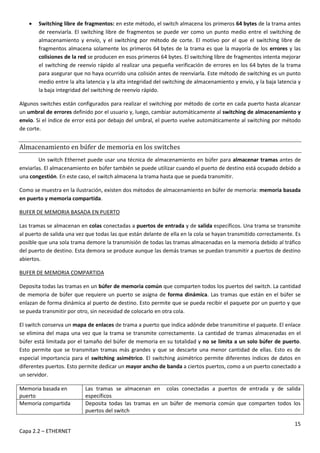 15
Capa 2.2 – ETHERNET
 Switching libre de fragmentos: en este método, el switch almacena los primeros 64 bytes de la trama antes
de reenviarla. El switching libre de fragmentos se puede ver como un punto medio entre el switching de
almacenamiento y envío, y el switching por método de corte. El motivo por el que el switching libre de
fragmentos almacena solamente los primeros 64 bytes de la trama es que la mayoría de los errores y las
colisiones de la red se producen en esos primeros 64 bytes. El switching libre de fragmentos intenta mejorar
el switching de reenvío rápido al realizar una pequeña verificación de errores en los 64 bytes de la trama
para asegurar que no haya ocurrido una colisión antes de reenviarla. Este método de switching es un punto
medio entre la alta latencia y la alta integridad del switching de almacenamiento y envío, y la baja latencia y
la baja integridad del switching de reenvío rápido.
Algunos switches están configurados para realizar el switching por método de corte en cada puerto hasta alcanzar
un umbral de errores definido por el usuario y, luego, cambiar automáticamente al switching de almacenamiento y
envío. Si el índice de error está por debajo del umbral, el puerto vuelve automáticamente al switching por método
de corte.
Almacenamiento en búfer de memoria en los switches
Un switch Ethernet puede usar una técnica de almacenamiento en búfer para almacenar tramas antes de
enviarlas. El almacenamiento en búfer también se puede utilizar cuando el puerto de destino está ocupado debido a
una congestión. En este caso, el switch almacena la trama hasta que se pueda transmitir.
Como se muestra en la ilustración, existen dos métodos de almacenamiento en búfer de memoria: memoria basada
en puerto y memoria compartida.
BUFER DE MEMORIA BASADA EN PUERTO
Las tramas se almacenan en colas conectadas a puertos de entrada y de salida específicos. Una trama se transmite
al puerto de salida una vez que todas las que están delante de ella en la cola se hayan transmitido correctamente. Es
posible que una sola trama demore la transmisión de todas las tramas almacenadas en la memoria debido al tráfico
del puerto de destino. Esta demora se produce aunque las demás tramas se puedan transmitir a puertos de destino
abiertos.
BUFER DE MEMORIA COMPARTIDA
Deposita todas las tramas en un búfer de memoria común que comparten todos los puertos del switch. La cantidad
de memoria de búfer que requiere un puerto se asigna de forma dinámica. Las tramas que están en el búfer se
enlazan de forma dinámica al puerto de destino. Esto permite que se pueda recibir el paquete por un puerto y que
se pueda transmitir por otro, sin necesidad de colocarlo en otra cola.
El switch conserva un mapa de enlaces de trama a puerto que indica adónde debe transmitirse el paquete. El enlace
se elimina del mapa una vez que la trama se transmite correctamente. La cantidad de tramas almacenadas en el
búfer está limitada por el tamaño del búfer de memoria en su totalidad y no se limita a un solo búfer de puerto.
Esto permite que se transmitan tramas más grandes y que se descarte una menor cantidad de ellas. Esto es de
especial importancia para el switching asimétrico. El switching asimétrico permite diferentes índices de datos en
diferentes puertos. Esto permite dedicar un mayor ancho de banda a ciertos puertos, como a un puerto conectado a
un servidor.
Memoria basada en
puerto
Las tramas se almacenan en colas conectadas a puertos de entrada y de salida
específicos
Memoria compartida Deposita todas las tramas en un búfer de memoria común que comparten todos los
puertos del switch
 