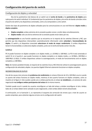 17
Capa 2.2 – ETHERNET
Configuración del puerto de switch
Configuración de dúplex y velocidad
Dos de los parámetros más básicos de un switch son el ancho de banda y los parámetros de dúplex para
cada puerto de switch individual. Es fundamental que los parámetros de dúplex y de ancho de banda coincidan entre
el puerto de switch y los dispositivos conectados, como una computadora u otro switch.
Existen dos tipos de parámetros de dúplex utilizados para las comunicaciones en una red Ethernet: dúplex medio y
dúplex completo.
 Dúplex completo: ambos extremos de la conexión pueden enviar y recibir datos simultáneamente.
 Dúplex medio: solo uno de los extremos de la conexión puede enviar datos por vez.
La autonegociación es una función optativa que se encuentra en la mayoría de los switches Ethernet y NIC, que
permite que dos dispositivos intercambien automáticamente información sobre velocidad y funcionalidades de
dúplex. El switch y el dispositivo conectado seleccionan el modo de mayor rendimiento. Si ambos dispositivos
tienen la funcionalidad, se selecciona dúplex completo, junto con el ancho de banda común más alto.
EJEMPLO
PC-A puede funcionar en dúplex completo o en dúplex medio, y a 10 Mb/s o 100 Mb/s. La PC-A está conectada al
switch S1 en el puerto 1, que puede funcionar en dúplex completo o en dúplex medio, y a 10 Mb/s, 100 Mb/s o
1000 Mb/s (1 Gb/s). Si ambos dispositivos utilizan la autonegociación, el modo de funcionamiento será en dúplex
completo y a 100 Mb/s.
Nota: de manera predeterminada, la mayoría de los switches Cisco y NIC Ethernet utilizan la autonegociación para la
configuración de velocidad y dúplex. Los puertos Gigabit Ethernet solamente funcionan en dúplex completo.
INCOMPATIBILIDAD DE DUPLEX
Una de las causas más comunes de problemas de rendimiento en enlaces Ethernet de 10 o 100 Mb/s ocurre cuando
un puerto del enlace funciona en dúplex medio, mientras el otro puerto funciona en dúplex completo, como se
muestra en la figura 2. Esto sucede cuando uno o ambos puertos de un enlace se restablecen, y el proceso de auto-
negociación no configura ambos participantes del enlace de la misma manera.
También puede ocurrir cuando los usuarios reconfiguran un lado del enlace y olvidan reconfigurar el otro. Ambos
lados de un enlace deben tener activada la auto-negociación, o bien ambos deben tenerla desactivada.
A continuación, en la Ilustración 1, se representa el esquema de corrección de errores que a nivel de usuario se
puede comprobar, para solventar algunos errores con la configuración del switch.
 