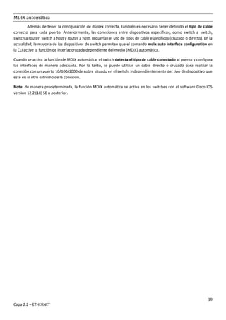 19
Capa 2.2 – ETHERNET
MDIX automática
Además de tener la configuración de dúplex correcta, también es necesario tener definido el tipo de cable
correcto para cada puerto. Anteriormente, las conexiones entre dispositivos específicos, como switch a switch,
switch a router, switch a host y router a host, requerían el uso de tipos de cable específicos (cruzado o directo). En la
actualidad, la mayoría de los dispositivos de switch permiten que el comando mdix auto interface configuration en
la CLI active la función de interfaz cruzada dependiente del medio (MDIX) automática.
Cuando se activa la función de MDIX automática, el switch detecta el tipo de cable conectado al puerto y configura
las interfaces de manera adecuada. Por lo tanto, se puede utilizar un cable directo o cruzado para realizar la
conexión con un puerto 10/100/1000 de cobre situado en el switch, independientemente del tipo de dispositivo que
esté en el otro extremo de la conexión.
Nota: de manera predeterminada, la función MDIX automática se activa en los switches con el software Cisco IOS
versión 12.2 (18) SE o posterior.
 