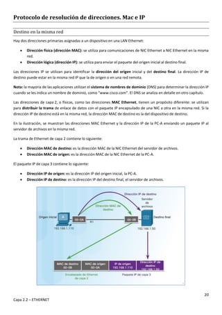 20
Capa 2.2 – ETHERNET
Protocolo de resolución de direcciones. Mac e IP
Destino en la misma red
Hay dos direcciones primarias asignadas a un dispositivo en una LAN Ethernet:
 Dirección física (dirección MAC): se utiliza para comunicaciones de NIC Ethernet a NIC Ethernet en la misma
red.
 Dirección lógica (dirección IP): se utiliza para enviar el paquete del origen inicial al destino final.
Las direcciones IP se utilizan para identificar la dirección del origen inicial y del destino final. La dirección IP de
destino puede estar en la misma red IP que la de origen o en una red remota.
Nota: la mayoría de las aplicaciones utilizan el sistema de nombres de dominio (DNS) para determinar la dirección IP
cuando se les indica un nombre de dominio, como “www.cisco.com”. El DNS se analiza en detalle en otro capítulo.
Las direcciones de capa 2, o físicas, como las direcciones MAC Ethernet, tienen un propósito diferente: se utilizan
para distribuir la trama de enlace de datos con el paquete IP encapsulado de una NIC a otra en la misma red. Si la
dirección IP de destino está en la misma red, la dirección MAC de destino es la del dispositivo de destino.
En la ilustración, se muestran las direcciones MAC Ethernet y la dirección IP de la PC-A enviando un paquete IP al
servidor de archivos en la misma red.
La trama de Ethernet de capa 2 contiene lo siguiente:
 Dirección MAC de destino: es la dirección MAC de la NIC Ethernet del servidor de archivos.
 Dirección MAC de origen: es la dirección MAC de la NIC Ethernet de la PC-A.
El paquete IP de capa 3 contiene lo siguiente:
 Dirección IP de origen: es la dirección IP del origen inicial, la PC-A.
 Dirección IP de destino: es la dirección IP del destino final, el servidor de archivos.
 