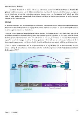 21
Capa 2.2 – ETHERNET
Red remota de destino
Cuando la dirección IP de destino está en una red remota, la dirección MAC de destino es la dirección del
gateway predeterminado del host (la NIC del router) como se muestra en la ilustración. Si utilizamos una analogía de
correo postal, esto sería similar a cuando una persona lleva una carta a la oficina postal local. Todo lo que debe
hacer es llevar la carta a la oficina postal. A partir de ese momento, se vuelve responsabilidad de la oficina postal
reenviar la carta al destino final.
EJEMPLO
PC-A envía un paquete IP al servidor web en una red remota. Los routers examinan la dirección IPv4 de destino para
determinar la mejor ruta para reenviar el paquete IPv4. Esto es similar a la manera en que el servicio postal reenvía
el correo según la dirección del destinatario.
Cuando el router recibe una trama de Ethernet, desencapsula la información de capa 2. Por medio de la dirección IP
de destino, determina el dispositivo del siguiente salto y desencapsula el paquete IP en una nueva trama de enlace
de datos para la interfaz de salida. Junto con cada enlace en una ruta, se encapsula un paquete IP en una trama
específica para la tecnología de enlace de datos particular relacionada con ese enlace, como Ethernet. Si el
dispositivo del siguiente salto es el destino final, la dirección MAC de destino es la de la NIC Ethernet del dispositivo.
¿Cómo se asocian las direcciones IPv4 de los paquetes IPv4 en un flujo de datos con las direcciones MAC en cada
enlace a lo largo de la ruta hacia el destino? Esto se realiza mediante un proceso llamado “protocolo de resolución
de direcciones (ARP)”.
 