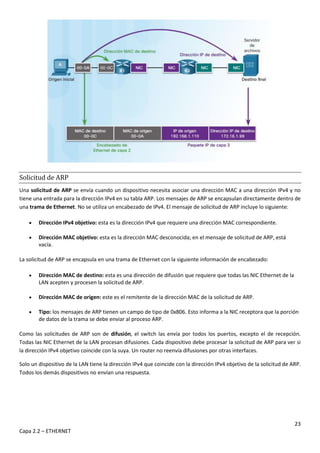 23
Capa 2.2 – ETHERNET
Solicitud de ARP
Una solicitud de ARP se envía cuando un dispositivo necesita asociar una dirección MAC a una dirección IPv4 y no
tiene una entrada para la dirección IPv4 en su tabla ARP. Los mensajes de ARP se encapsulan directamente dentro de
una trama de Ethernet. No se utiliza un encabezado de IPv4. El mensaje de solicitud de ARP incluye lo siguiente:
 Dirección IPv4 objetivo: esta es la dirección IPv4 que requiere una dirección MAC correspondiente.
 Dirección MAC objetivo: esta es la dirección MAC desconocida; en el mensaje de solicitud de ARP, está
vacía.
La solicitud de ARP se encapsula en una trama de Ethernet con la siguiente información de encabezado:
 Dirección MAC de destino: esta es una dirección de difusión que requiere que todas las NIC Ethernet de la
LAN acepten y procesen la solicitud de ARP.
 Dirección MAC de origen: este es el remitente de la dirección MAC de la solicitud de ARP.
 Tipo: los mensajes de ARP tienen un campo de tipo de 0x806. Esto informa a la NIC receptora que la porción
de datos de la trama se debe enviar al proceso ARP.
Como las solicitudes de ARP son de difusión, el switch las envía por todos los puertos, excepto el de recepción.
Todas las NIC Ethernet de la LAN procesan difusiones. Cada dispositivo debe procesar la solicitud de ARP para ver si
la dirección IPv4 objetivo coincide con la suya. Un router no reenvía difusiones por otras interfaces.
Solo un dispositivo de la LAN tiene la dirección IPv4 que coincide con la dirección IPv4 objetivo de la solicitud de ARP.
Todos los demás dispositivos no envían una respuesta.
 