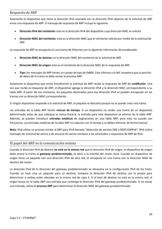 24
Capa 2.2 – ETHERNET
Respuesta de ARP
Solamente el dispositivo que tiene la dirección IPv4 asociada con la dirección IPv4 objetivo de la solicitud de ARP
envía una respuesta de ARP. El mensaje de respuesta de ARP incluye lo siguiente:
 Dirección IPv4 del remitente: esta es la dirección IPv4 del dispositivo cuya dirección MAC se solicitó.
 Dirección MAC del remitente: esta es la dirección MAC que el remitente solicita por medio de la solicitud de
ARP.
La respuesta de ARP se encapsula en una trama de Ethernet con la siguiente información de encabezado:
 Dirección MAC de destino: es la dirección MAC del remitente de la solicitud de ARP.
 Dirección MAC de origen: este es el remitente de la dirección MAC de la respuesta de ARP.
 Tipo: los mensajes de ARP tienen un campo de tipo de 0x806. Esto informa a la NIC receptora que la porción
de datos de la trama se debe enviar al proceso ARP.
Solamente el dispositivo que envió inicialmente la solicitud de ARP recibe la respuesta de ARP de unidifusión. Una
vez que recibe la respuesta de ARP, el dispositivo agrega la dirección IPv4 y la dirección MAC correspondiente a su
tabla ARP. A partir de ese momento, los paquetes destinados para esa dirección IPv4 se pueden encapsular en las
tramas con su dirección MAC correspondiente.
Si ningún dispositivo responde a la solicitud de ARP, el paquete se descarta porque no se puede crear una trama.
Las entradas de la tabla ARP tienen marcas de tiempo. Si un dispositivo no recibe una trama de un dispositivo
determinado antes de que caduque la marca horaria, la entrada para este dispositivo se elimina de la tabla ARP.
Además, se pueden introducir entradas estáticas de asignaciones en una tabla ARP, pero esto no sucede con
frecuencia. Las entradas estáticas de la tabla ARP no caducan con el tiempo y se deben eliminar de forma manual.
Nota: IPv6 utiliza un proceso similar al ARP para IPv4 llamado “detección de vecinos (ND o NDP) ICMPv6”. IPv6 utiliza
mensajes de solicitud de vecino y de anuncio de vecino similares a las solicitudes y respuestas de ARP de IPv4.
El papel del ARP en la comunicación remota
Cuando la dirección IPv4 de destino no está en la misma red que la dirección IPv4 de origen, el dispositivo de origen
debe enviar la trama al gateway predeterminado, es decir a la interfaz del router local. Cuando un dispositivo de
origen tiene un paquete con una dirección IPv4 de otra red, lo encapsula en una trama con la dirección MAC de
destino del router.
La dirección IPv4 de la dirección del gateway predeterminado se almacena en la configuración IPv4 de los hosts.
Cuando un host crea un paquete para un destino, compara la dirección IPv4 de destino con la propia para
determinar si ambas están ubicadas en la misma red de capa 3. Si el host de destino no está en la misma red, el
origen busca en la tabla ARP una entrada que contenga la dirección IPv4 del gateway predeterminado. Si no existe
una entrada, utiliza el proceso ARP para determinar la dirección MAC del gateway predeterminado.
 