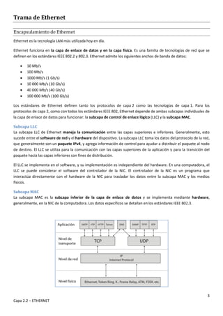 3
Capa 2.2 – ETHERNET
Trama de Ethernet
Encapsulamiento de Ethernet
Ethernet es la tecnología LAN más utilizada hoy en día.
Ethernet funciona en la capa de enlace de datos y en la capa física. Es una familia de tecnologías de red que se
definen en los estándares IEEE 802.2 y 802.3. Ethernet admite los siguientes anchos de banda de datos:
 10 Mb/s
 100 Mb/s
 1000 Mb/s (1 Gb/s)
 10 000 Mb/s (10 Gb/s)
 40 000 Mb/s (40 Gb/s)
 100 000 Mb/s (100 Gb/s)
Los estándares de Ethernet definen tanto los protocolos de capa 2 como las tecnologías de capa 1. Para los
protocolos de capa 2, como con todos los estándares IEEE 802, Ethernet depende de ambas subcapas individuales de
la capa de enlace de datos para funcionar: la subcapa de control de enlace lógico (LLC) y la subcapa MAC.
Subcapa LLC
La subcapa LLC de Ethernet maneja la comunicación entre las capas superiores e inferiores. Generalmente, esto
sucede entre el software de red y el hardware del dispositivo. La subcapa LLC toma los datos del protocolo de la red,
que generalmente son un paquete IPv4, y agrega información de control para ayudar a distribuir el paquete al nodo
de destino. El LLC se utiliza para la comunicación con las capas superiores de la aplicación y para la transición del
paquete hacia las capas inferiores con fines de distribución.
El LLC se implementa en el software, y su implementación es independiente del hardware. En una computadora, el
LLC se puede considerar el software del controlador de la NIC. El controlador de la NIC es un programa que
interactúa directamente con el hardware de la NIC para trasladar los datos entre la subcapa MAC y los medios
físicos.
Subcapa MAC
La subcapa MAC es la subcapa inferior de la capa de enlace de datos y se implementa mediante hardware,
generalmente, en la NIC de la computadora. Los datos específicos se detallan en los estándares IEEE 802.3.
 