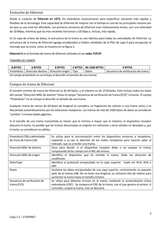 5
Capa 2.2 – ETHERNET
Evolución de Ethernet
Desde la creación de Ethernet en 1973, los estándares evolucionaron para especificar versiones más rápidas y
flexibles de la tecnología. Esta capacidad de Ethernet de mejorar con el tiempo es una de las principales razones por
las que su uso está tan difundido. Las primeras versiones de Ethernet eran relativamente lentas, con una velocidad
de 10 Mbps, mientras que las más recientes funcionan a 10 Gbps e, incluso, más rápido.
En la capa de enlace de datos, la estructura de la trama es casi idéntica para todas las velocidades de Ethernet. La
estructura de la trama de Ethernet agrega encabezados y tráilers alrededor de la PDU de capa 3 para encapsular el
mensaje que se envía, como se muestra en la figura 2.
Ethernet II es el formato de trama de Ethernet utilizado en las redes TCP/IP.
TAMAÑO DE CAMPO
8 BYTES 6 BYTES 6 BYTES 2 BYTES 46-1500 BYTES 4 BYTES
Preámbulo Dirección destino Dirección origen Tipo Datos Secuencia de verificación de trama
(el campo preámbulo no se incluye al describir el tamaño de una trama)
Campos de trama de Ethernet
El tamaño mínimo de trama de Ethernet es de 64 bytes, y el máximo es de 1518 bytes. Esto incluye todos los bytes
del campo “Dirección MAC de destino” hasta el campo “Secuencia de verificación de trama (FCS)” inclusive. El campo
“Preámbulo” no se incluye al describir el tamaño de una trama.
Cualquier trama de menos de 64 bytes de longitud se considera un fragmento de colisión o una trama corta, y es
descartada automáticamente por las estaciones receptoras. Las tramas de más de 1500 bytes de datos se consideran
“jumbos” o tramas bebés gigantes.
Si el tamaño de una trama transmitida es menor que el mínimo o mayor que el máximo, el dispositivo receptor
descarta la trama. Es posible que las tramas descartadas se originen en colisiones u otras señales no deseadas y, por
lo tanto, se consideran no válidas.
Preambulo (7B) y delimitador
de inicio de trama (1B)
Se utiliza para la sincronización entre los dispositivos emisores y receptores,
captando a su vez la atención de los nodos receptores para hacerle saber al
indicado, que va a recibir una trama.
Dirección MAC de destino Sirve para decidir si el dispositivo receptor debe o no aceptar la trama,
comparando dicho campo con el NIC del mismo.
Dirección MAC de origen Identifica el dispositivo que ha emitido la trama. Debe ser dirección de
unidifusión.
EhterType Identifica al protocolo encapsulado en la capa superior. Suele ser IPv4, IPv6 o
ARP.
Datos Contiene los datos encapsulados de una capa superior, comúnmente un paquete
ipv4, de al menos 64B. De no tener esa longitud, se utilizaran bits de relleno para
aumentar la trama hasta el tamaño mínimo.
Secuencia de verificación de
trama (FCS)
Se utiliza para detectar errores en la trama, mediante la comprobación cíclica
redundante (CRC). Se compara el CRC de la trama, con el que genera el emisor; si
coinciden, acepta la trama, sino se descarta.
 