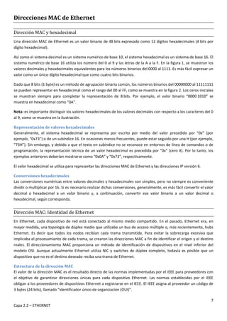 7
Capa 2.2 – ETHERNET
Direcciones MAC de Ethernet
Dirección MAC y hexadecimal
Una dirección MAC de Ethernet es un valor binario de 48 bits expresado como 12 dígitos hexadecimales (4 bits por
dígito hexadecimal).
Así como el sistema decimal es un sistema numérico de base 10, el sistema hexadecimal es un sistema de base 16. El
sistema numérico de base 16 utiliza los número del 0 al 9 y las letras de la A a la F. En la figura 1, se muestran los
valores decimales y hexadecimales equivalentes para los números binarios del 0000 al 1111. Es más fácil expresar un
valor como un único dígito hexadecimal que como cuatro bits binarios.
Dado que 8 bits (1 byte) es un método de agrupación binaria común, los números binarios del 00000000 al 11111111
se pueden representar en hexadecimal como el rango del 00 al FF, como se muestra en la figura 2. Los ceros iniciales
se muestran siempre para completar la representación de 8 bits. Por ejemplo, el valor binario “0000 1010” se
muestra en hexadecimal como “0A”.
Nota: es importante distinguir los valores hexadecimales de los valores decimales con respecto a los caracteres del 0
al 9, como se muestra en la ilustración.
Representación de valores hexadecimales
Generalmente, el sistema hexadecimal se representa por escrito por medio del valor precedido por “0x” (por
ejemplo, “0x73”) o de un subíndice 16. En ocasiones menos frecuentes, puede estar seguido por una H (por ejemplo,
“73H”). Sin embargo, y debido a que el texto en subíndice no se reconoce en entornos de línea de comandos o de
programación, la representación técnica de un valor hexadecimal es precedida por “0x” (cero X). Por lo tanto, los
ejemplos anteriores deberían mostrarse como “0x0A” y “0x73”, respectivamente.
El valor hexadecimal se utiliza para representar las direcciones MAC de Ethernet y las direcciones IP versión 6.
Conversiones hexadecimales
Las conversiones numéricas entre valores decimales y hexadecimales son simples, pero no siempre es conveniente
dividir o multiplicar por 16. Si es necesario realizar dichas conversiones, generalmente, es más fácil convertir el valor
decimal o hexadecimal a un valor binario y, a continuación, convertir ese valor binario a un valor decimal o
hexadecimal, según corresponda.
Dirección MAC: Identidad de Ethernet
En Ethernet, cada dispositivo de red está conectado al mismo medio compartido. En el pasado, Ethernet era, en
mayor medida, una topología de dúplex medio que utilizaba un bus de acceso múltiple o, más recientemente, hubs
Ethernet. Es decir que todos los nodos recibían cada trama transmitida. Para evitar la sobrecarga excesiva que
implicaba el procesamiento de cada trama, se crearon las direcciones MAC a fin de identificar el origen y el destino
reales. El direccionamiento MAC proporciona un método de identificación de dispositivos en el nivel inferior del
modelo OSI. Aunque actualmente Ethernet utiliza NIC y switches de dúplex completo, todavía es posible que un
dispositivo que no es el destino deseado reciba una trama de Ethernet.
Estructura de la dirección MAC
El valor de la dirección MAC es el resultado directo de las normas implementadas por el IEEE para proveedores con
el objetivo de garantizar direcciones únicas para cada dispositivo Ethernet. Las normas establecidas por el IEEE
obligan a los proveedores de dispositivos Ethernet a registrarse en el IEEE. El IEEE asigna al proveedor un código de
3 bytes (24 bits), llamado “identificador único de organización (OUI)”.
 