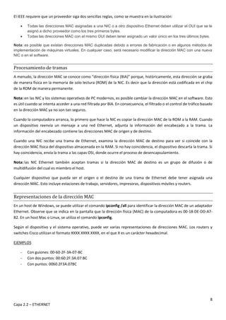8
Capa 2.2 – ETHERNET
El IEEE requiere que un proveedor siga dos sencillas reglas, como se muestra en la ilustración:
 Todas las direcciones MAC asignadas a una NIC o a otro dispositivo Ethernet deben utilizar el OUI que se le
asignó a dicho proveedor como los tres primeros bytes.
 Todas las direcciones MAC con el mismo OUI deben tener asignado un valor único en los tres últimos bytes.
Nota: es posible que existan direcciones MAC duplicadas debido a errores de fabricación o en algunos métodos de
implementación de máquinas virtuales. En cualquier caso, será necesario modificar la dirección MAC con una nueva
NIC o en el software.
Procesamiento de tramas
A menudo, la dirección MAC se conoce como “dirección física (BIA)” porque, históricamente, esta dirección se graba
de manera física en la memoria de solo lectura (ROM) de la NIC. Es decir que la dirección está codificada en el chip
de la ROM de manera permanente.
Nota: en las NIC y los sistemas operativos de PC modernos, es posible cambiar la dirección MAC en el software. Esto
es útil cuando se intenta acceder a una red filtrada por BIA. En consecuencia, el filtrado o el control de tráfico basado
en la dirección MAC ya no son tan seguros.
Cuando la computadora arranca, lo primero que hace la NIC es copiar la dirección MAC de la ROM a la RAM. Cuando
un dispositivo reenvía un mensaje a una red Ethernet, adjunta la información del encabezado a la trama. La
información del encabezado contiene las direcciones MAC de origen y de destino.
Cuando una NIC recibe una trama de Ethernet, examina la dirección MAC de destino para ver si coincide con la
dirección MAC física del dispositivo almacenada en la RAM. Si no hay coincidencia, el dispositivo descarta la trama. Si
hay coincidencia, envía la trama a las capas OSI, donde ocurre el proceso de desencapsulamiento.
Nota: las NIC Ethernet también aceptan tramas si la dirección MAC de destino es un grupo de difusión o de
multidifusión del cual es miembro el host.
Cualquier dispositivo que pueda ser el origen o el destino de una trama de Ethernet debe tener asignada una
dirección MAC. Esto incluye estaciones de trabajo, servidores, impresoras, dispositivos móviles y routers.
Representaciones de la dirección MAC
En un host de Windows, se puede utilizar el comando ipconfig /all para identificar la dirección MAC de un adaptador
Ethernet. Observe que se indica en la pantalla que la dirección física (MAC) de la computadora es 00-18-DE-DD-A7-
B2. En un host Mac o Linux, se utiliza el comando ipconfig.
Según el dispositivo y el sistema operativo, puede ver varias representaciones de direcciones MAC. Los routers y
switches Cisco utilizan el formato XXXX.XXXX.XXXX, en el que X es un carácter hexadecimal.
EJEMPLOS
- Con guiones: 00-60-2F-3A-07-BC
- Con dos puntos: 00:60:2F:3A:07:BC
- Con puntos: 0060.2F3A.07BC
 