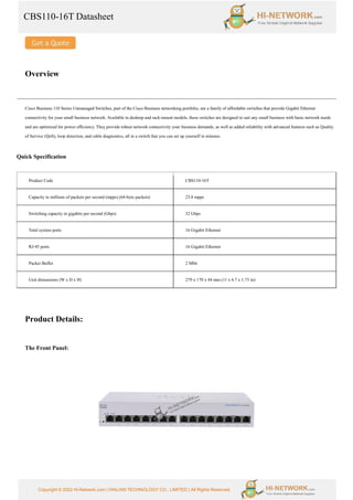 CBS110-16T Datasheet
Copyright © 2022 Hi-Network.com | HAILIAN TECHNOLOGY CO., LIMITED | All Rights Reserved.
Overview
Cisco Business 110 Series Unmanaged Switches, part of the Cisco Business networking portfolio, are a family of affordable switches that provide Gigabit Ethernet
connectivity for your small business network. Available in desktop and rack-mount models, these switches are designed to suit any small business with basic network needs
and are optimized for power efficiency. They provide robust network connectivity your business demands, as well as added reliability with advanced features such as Quality
of Service (QoS), loop detection, and cable diagnostics, all in a switch that you can set up yourself in minutes.
Quick Specification
Product Code CBS110-16T
Capacity in millions of packets per second (mpps) (64-byte packets) 23.8 mpps
Switching capacity in gigabits per second (Gbps) 32 Gbps
Total system ports 16 Gigabit Ethernet
RJ-45 ports 16 Gigabit Ethernet
Packet Buffer 2 Mbit
Unit dimensions (W x D x H) 279 x 170 x 44 mm (11 x 6.7 x 1.73 in)
Product Details:
The Front Panel:
 