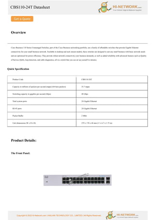 CBS110-24T Datasheet
Copyright © 2022 Hi-Network.com | HAILIAN TECHNOLOGY CO., LIMITED | All Rights Reserved.
Overview
Cisco Business 110 Series Unmanaged Switches, part of the Cisco Business networking portfolio, are a family of affordable switches that provide Gigabit Ethernet
connectivity for your small business network. Available in desktop and rack-mount models, these switches are designed to suit any small business with basic network needs
and are optimized for power efficiency. They provide robust network connectivity your business demands, as well as added reliability with advanced features such as Quality
of Service (QoS), loop detection, and cable diagnostics, all in a switch that you can set up yourself in minutes.
Quick Specification
Product Code CBS110-24T
Capacity in millions of packets per second (mpps) (64-byte packets) 35.7 mpps
Switching capacity in gigabits per second (Gbps) 48 Gbps
Total system ports 24 Gigabit Ethernet
RJ-45 ports 24 Gigabit Ethernet
Packet Buffer 2 Mbit
Unit dimensions (W x D x H) 279 x 170 x 44 mm (11 x 6.7 x 1.73 in)
Product Details:
The Front Panel:
 