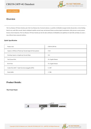 CBS350-24FP-4G Datasheet
Copyright © 2022 Hi-Network.com | HAILIAN TECHNOLOGY CO., LIMITED | All Rights Reserved.
Overview
The Cisco Business 350 Series Switches, part of the Cisco Business line of network solutions, is a portfolio of affordable managed switches that provides a critical building
block for any small office network. Intuitive dashboard simplifies network setup, and advanced features accelerate digital transformation, while pervasive security protects
business critical transactions. The Cisco Business 350 Series Switches provide the ideal combination of affordability and capabilities for small office and helps you create a
more efficient, better-connected workforce.
Quick Specification
Product Code CBS350-24FP-4G
Capacity in Millions of Packets per Second (mpps) (64-byte packets) 41.66
Switching Capacity in Gigabits per Second (Gbps) 56.0
Total System Ports 28 x Gigabit Ethernet
RJ-45 Ports 24 x Gigabit Ethernet
Combo Ports (RJ45 + Small form-factor pluggable [SFP]) 4 x SFP
Packet Buffer 1.5 MB
Product Details:
The Front Panel:
 