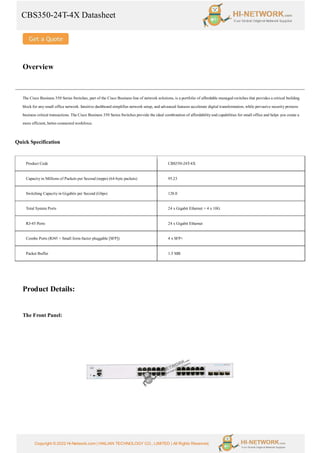 CBS350-24T-4X Datasheet
Copyright © 2022 Hi-Network.com | HAILIAN TECHNOLOGY CO., LIMITED | All Rights Reserved.
Overview
The Cisco Business 350 Series Switches, part of the Cisco Business line of network solutions, is a portfolio of affordable managed switches that provides a critical building
block for any small office network. Intuitive dashboard simplifies network setup, and advanced features accelerate digital transformation, while pervasive security protects
business critical transactions. The Cisco Business 350 Series Switches provide the ideal combination of affordability and capabilities for small office and helps you create a
more efficient, better-connected workforce.
Quick Specification
Product Code CBS350-24T-4X
Capacity in Millions of Packets per Second (mpps) (64-byte packets) 95.23
Switching Capacity in Gigabits per Second (Gbps) 128.0
Total System Ports 24 x Gigabit Ethernet + 4 x 10G
RJ-45 Ports 24 x Gigabit Ethernet
Combo Ports (RJ45 + Small form-factor pluggable [SFP]) 4 x SFP+
Packet Buffer 1.5 MB
Product Details:
The Front Panel:
 