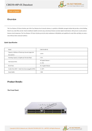 CBS350-48P-4X Datasheet
Copyright © 2022 Hi-Network.com | HAILIAN TECHNOLOGY CO., LIMITED | All Rights Reserved.
Overview
The Cisco Business 350 Series Switches, part of the Cisco Business line of network solutions, is a portfolio of affordable managed switches that provides a critical building
block for any small office network. Intuitive dashboard simplifies network setup, and advanced features accelerate digital transformation, while pervasive security protects
business critical transactions. The Cisco Business 350 Series Switches provide the ideal combination of affordability and capabilities for small office and helps you create a
more efficient, better-connected workforce.
Quick Specification
Model CBS350-48P-4X
Capacity in Millions of Packets per Second (mpps) (64-
byte packets)
130.94
Switching Capacity in Gigabits per Second (Gbps) 176.0
Total System Ports
48 Gigabit Ethernet +
4 x 10G
RJ-45 Ports 48 x Gigabit Ethernet
Combo Ports (RJ45 + Small form-factor pluggable [SFP]) 4 x SFP+
Packet Buffer 3 MB
Product Details:
The Front Panel:
 