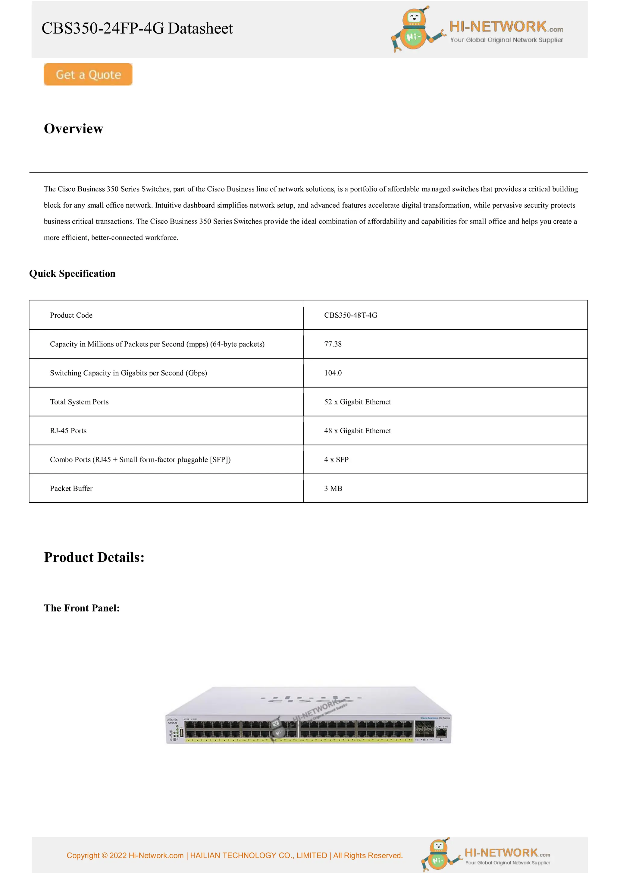 CBS350-24FP-4G Datasheet
Copyright © 2022 Hi-Network.com | HAILIAN TECHNOLOGY CO., LIMITED | All Rights Reserved.
Overview
The Cisco Business 350 Series Switches, part of the Cisco Business line of network solutions, is a portfolio of affordable managed switches that provides a critical building
block for any small office network. Intuitive dashboard simplifies network setup, and advanced features accelerate digital transformation, while pervasive security protects
business critical transactions. The Cisco Business 350 Series Switches provide the ideal combination of affordability and capabilities for small office and helps you create a
more efficient, better-connected workforce.
Quick Specification
Product Code CBS350-48T-4G
Capacity in Millions of Packets per Second (mpps) (64-byte packets) 77.38
Switching Capacity in Gigabits per Second (Gbps) 104.0
Total System Ports 52 x Gigabit Ethernet
RJ-45 Ports 48 x Gigabit Ethernet
Combo Ports (RJ45 + Small form-factor pluggable [SFP]) 4 x SFP
Packet Buffer 3 MB
Product Details:
The Front Panel:
 