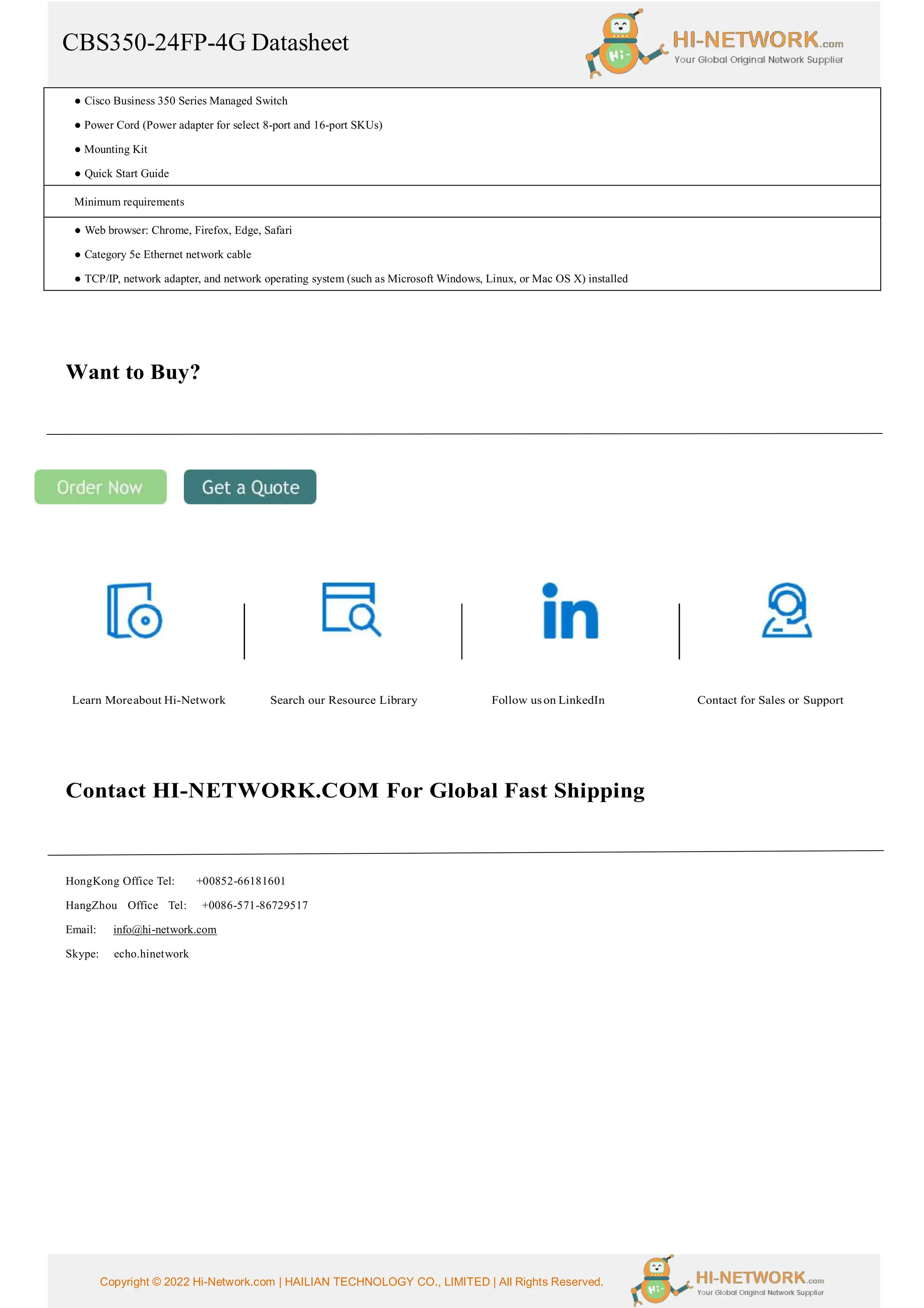 CBS350-24FP-4G Datasheet
Copyright © 2022 Hi-Network.com | HAILIAN TECHNOLOGY CO., LIMITED | All Rights Reserved.
● Cisco Business 350 Series Managed Switch
● Power Cord (Power adapter for select 8-port and 16-port SKUs)
● Mounting Kit
● Quick Start Guide
Minimum requirements
● Web browser: Chrome, Firefox, Edge, Safari
● Category 5e Ethernet network cable
● TCP/IP, network adapter, and network operating system (such as Microsoft Windows, Linux, or Mac OS X) installed
Want to Buy?
Learn Moreabout Hi-Network Search our Resource Library Follow uson LinkedIn Contact for Sales or Support
Contact HI-NETWORK.COM For Global Fast Shipping
HongKong Office Tel: +00852-66181601
HangZhou Office Tel: +0086-571-86729517
Email: info@hi-network.com
Skype: echo.hinetwork
 