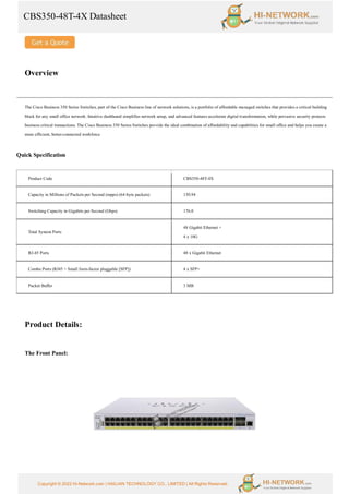 CBS350-48T-4X Datasheet
Copyright © 2022 Hi-Network.com | HAILIAN TECHNOLOGY CO., LIMITED | All Rights Reserved.
Overview
The Cisco Business 350 Series Switches, part of the Cisco Business line of network solutions, is a portfolio of affordable managed switches that provides a critical building
block for any small office network. Intuitive dashboard simplifies network setup, and advanced features accelerate digital transformation, while pervasive security protects
business critical transactions. The Cisco Business 350 Series Switches provide the ideal combination of affordability and capabilities for small office and helps you create a
more efficient, better-connected workforce.
Quick Specification
Product Code CBS350-48T-4X
Capacity in Millions of Packets per Second (mpps) (64-byte packets) 130.94
Switching Capacity in Gigabits per Second (Gbps) 176.0
Total System Ports
48 Gigabit Ethernet +
4 x 10G
RJ-45 Ports 48 x Gigabit Ethernet
Combo Ports (RJ45 + Small form-factor pluggable [SFP]) 4 x SFP+
Packet Buffer 3 MB
Product Details:
The Front Panel:
 