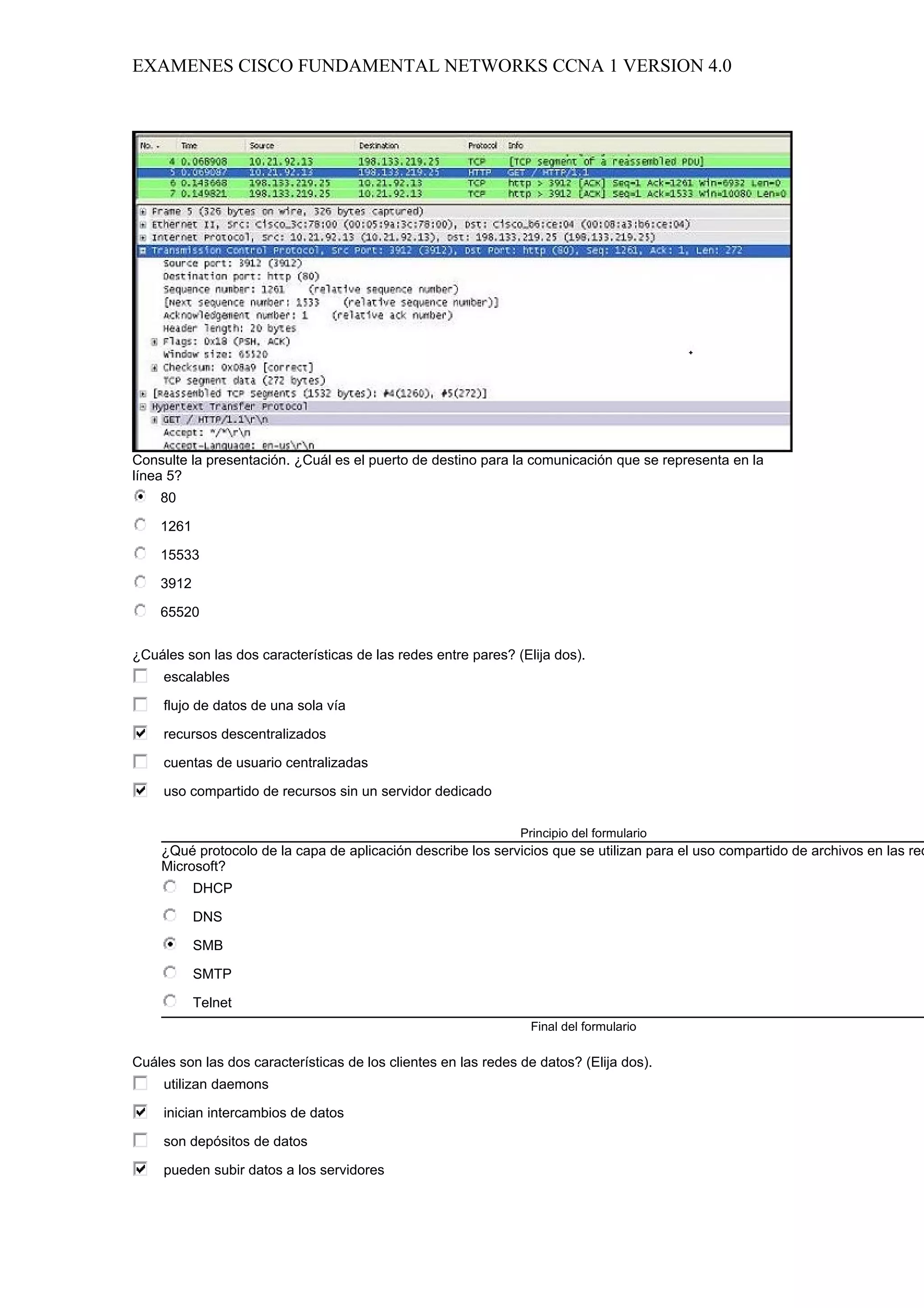 EXAMENES CISCO FUNDAMENTAL NETWORKS CCNA 1 VERSION 4.0




Consulte la presentación. ¿Cuál es el puerto de destino para la comunicación que se representa en la
línea 5?
    80

    1261

    15533

    3912

    65520


¿Cuáles son las dos características de las redes entre pares? (Elija dos).
     escalables

     flujo de datos de una sola vía

     recursos descentralizados

     cuentas de usuario centralizadas

     uso compartido de recursos sin un servidor dedicado

                                                                Principio del formulario
    ¿Qué protocolo de la capa de aplicación describe los servicios que se utilizan para el uso compartido de archivos en las red
    Microsoft?
           DHCP

           DNS

           SMB

           SMTP

           Telnet
                                                                 Final del formulario

Cuáles son las dos características de los clientes en las redes de datos? (Elija dos).
     utilizan daemons

     inician intercambios de datos

     son depósitos de datos

     pueden subir datos a los servidores
 