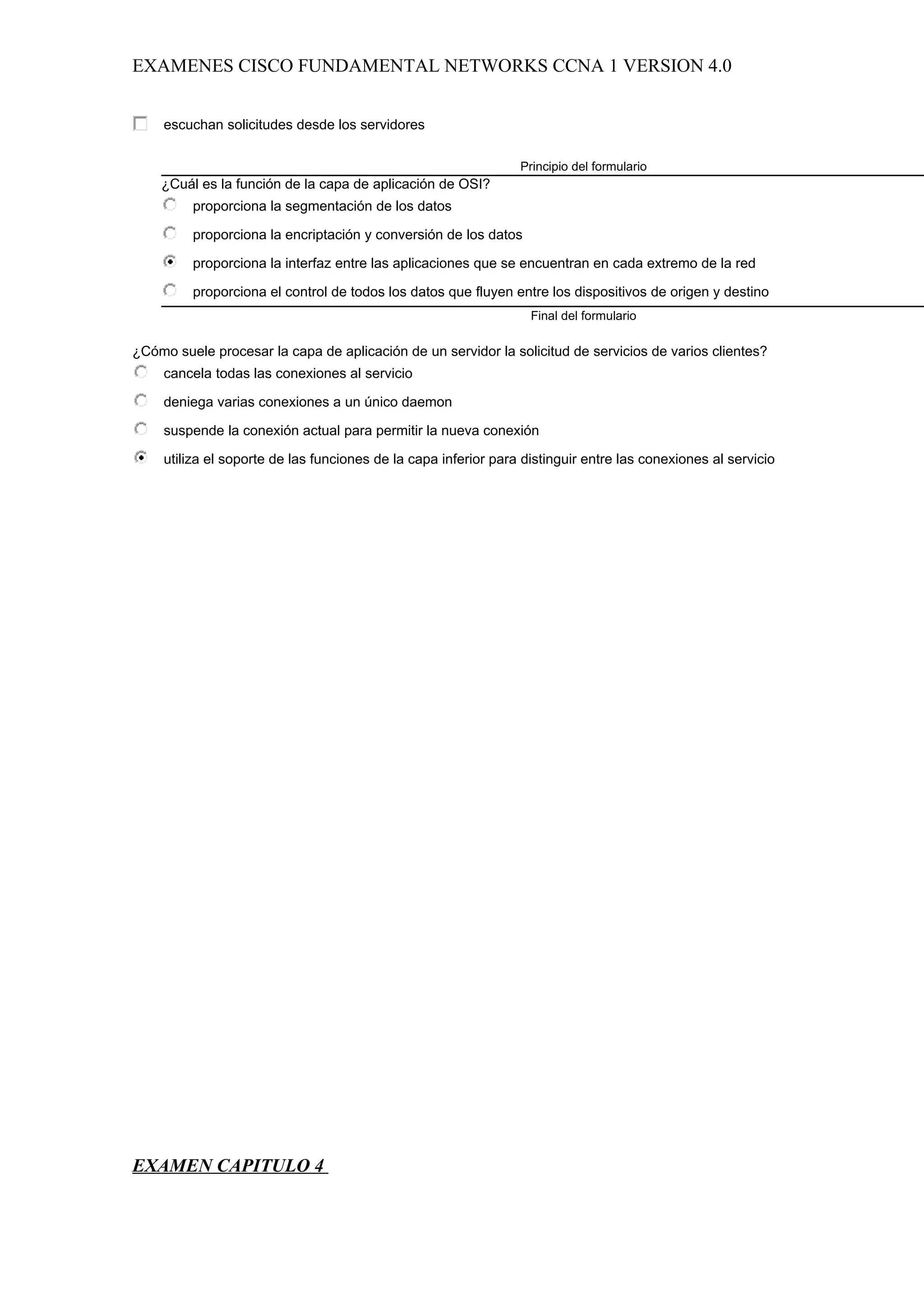 EXAMENES CISCO FUNDAMENTAL NETWORKS CCNA 1 VERSION 4.0


     escuchan solicitudes desde los servidores

                                                                 Principio del formulario
    ¿Cuál es la función de la capa de aplicación de OSI?
         proporciona la segmentación de los datos

         proporciona la encriptación y conversión de los datos

         proporciona la interfaz entre las aplicaciones que se encuentran en cada extremo de la red

         proporciona el control de todos los datos que fluyen entre los dispositivos de origen y destino
                                                                   Final del formulario

¿Cómo suele procesar la capa de aplicación de un servidor la solicitud de servicios de varios clientes?
     cancela todas las conexiones al servicio

     deniega varias conexiones a un único daemon

     suspende la conexión actual para permitir la nueva conexión

     utiliza el soporte de las funciones de la capa inferior para distinguir entre las conexiones al servicio




EXAMEN CAPITULO 4
 