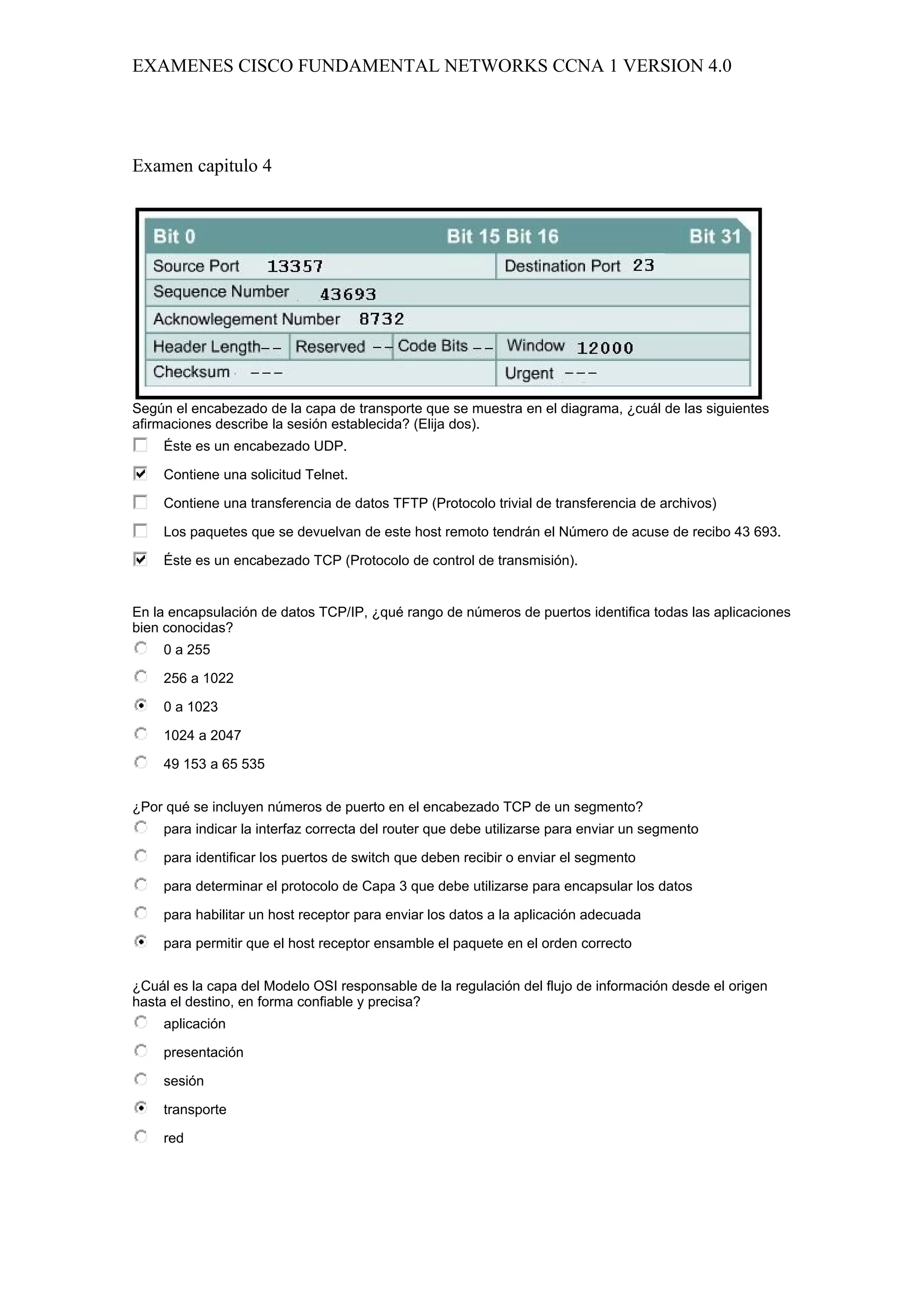 EXAMENES CISCO FUNDAMENTAL NETWORKS CCNA 1 VERSION 4.0




Examen capitulo 4




Según el encabezado de la capa de transporte que se muestra en el diagrama, ¿cuál de las siguientes
afirmaciones describe la sesión establecida? (Elija dos).
    Éste es un encabezado UDP.

    Contiene una solicitud Telnet.

    Contiene una transferencia de datos TFTP (Protocolo trivial de transferencia de archivos)

    Los paquetes que se devuelvan de este host remoto tendrán el Número de acuse de recibo 43 693.

    Éste es un encabezado TCP (Protocolo de control de transmisión).


En la encapsulación de datos TCP/IP, ¿qué rango de números de puertos identifica todas las aplicaciones
bien conocidas?
    0 a 255

    256 a 1022

    0 a 1023

    1024 a 2047

    49 153 a 65 535


¿Por qué se incluyen números de puerto en el encabezado TCP de un segmento?
    para indicar la interfaz correcta del router que debe utilizarse para enviar un segmento

    para identificar los puertos de switch que deben recibir o enviar el segmento

    para determinar el protocolo de Capa 3 que debe utilizarse para encapsular los datos

    para habilitar un host receptor para enviar los datos a la aplicación adecuada

    para permitir que el host receptor ensamble el paquete en el orden correcto


¿Cuál es la capa del Modelo OSI responsable de la regulación del flujo de información desde el origen
hasta el destino, en forma confiable y precisa?
    aplicación

    presentación

    sesión

    transporte

    red
 