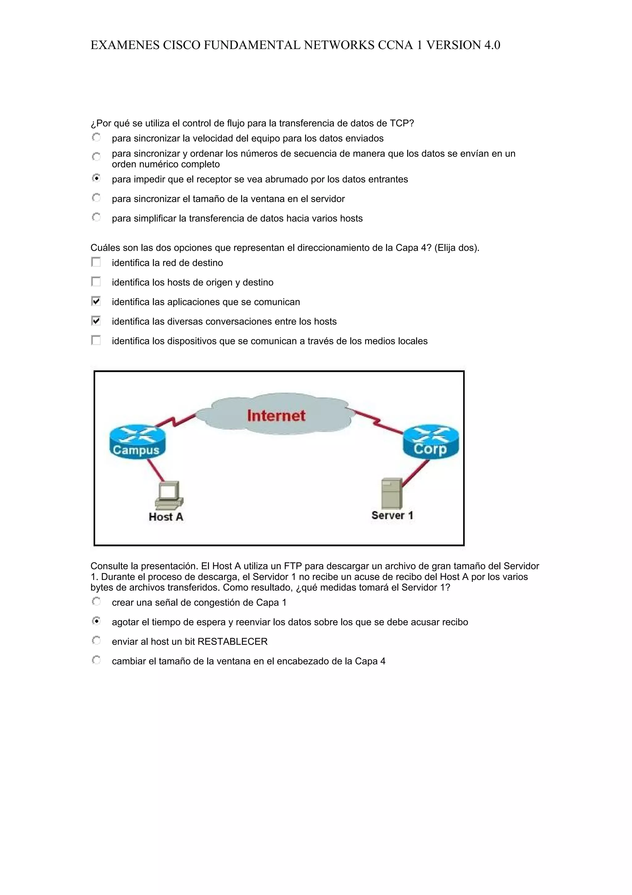 EXAMENES CISCO FUNDAMENTAL NETWORKS CCNA 1 VERSION 4.0




¿Por qué se utiliza el control de flujo para la transferencia de datos de TCP?
     para sincronizar la velocidad del equipo para los datos enviados
     para sincronizar y ordenar los números de secuencia de manera que los datos se envían en un
     orden numérico completo
     para impedir que el receptor se vea abrumado por los datos entrantes

     para sincronizar el tamaño de la ventana en el servidor

     para simplificar la transferencia de datos hacia varios hosts


Cuáles son las dos opciones que representan el direccionamiento de la Capa 4? (Elija dos).
     identifica la red de destino

     identifica los hosts de origen y destino

     identifica las aplicaciones que se comunican

     identifica las diversas conversaciones entre los hosts

     identifica los dispositivos que se comunican a través de los medios locales




Consulte la presentación. El Host A utiliza un FTP para descargar un archivo de gran tamaño del Servidor
1. Durante el proceso de descarga, el Servidor 1 no recibe un acuse de recibo del Host A por los varios
bytes de archivos transferidos. Como resultado, ¿qué medidas tomará el Servidor 1?
     crear una señal de congestión de Capa 1

     agotar el tiempo de espera y reenviar los datos sobre los que se debe acusar recibo

     enviar al host un bit RESTABLECER

     cambiar el tamaño de la ventana en el encabezado de la Capa 4
 