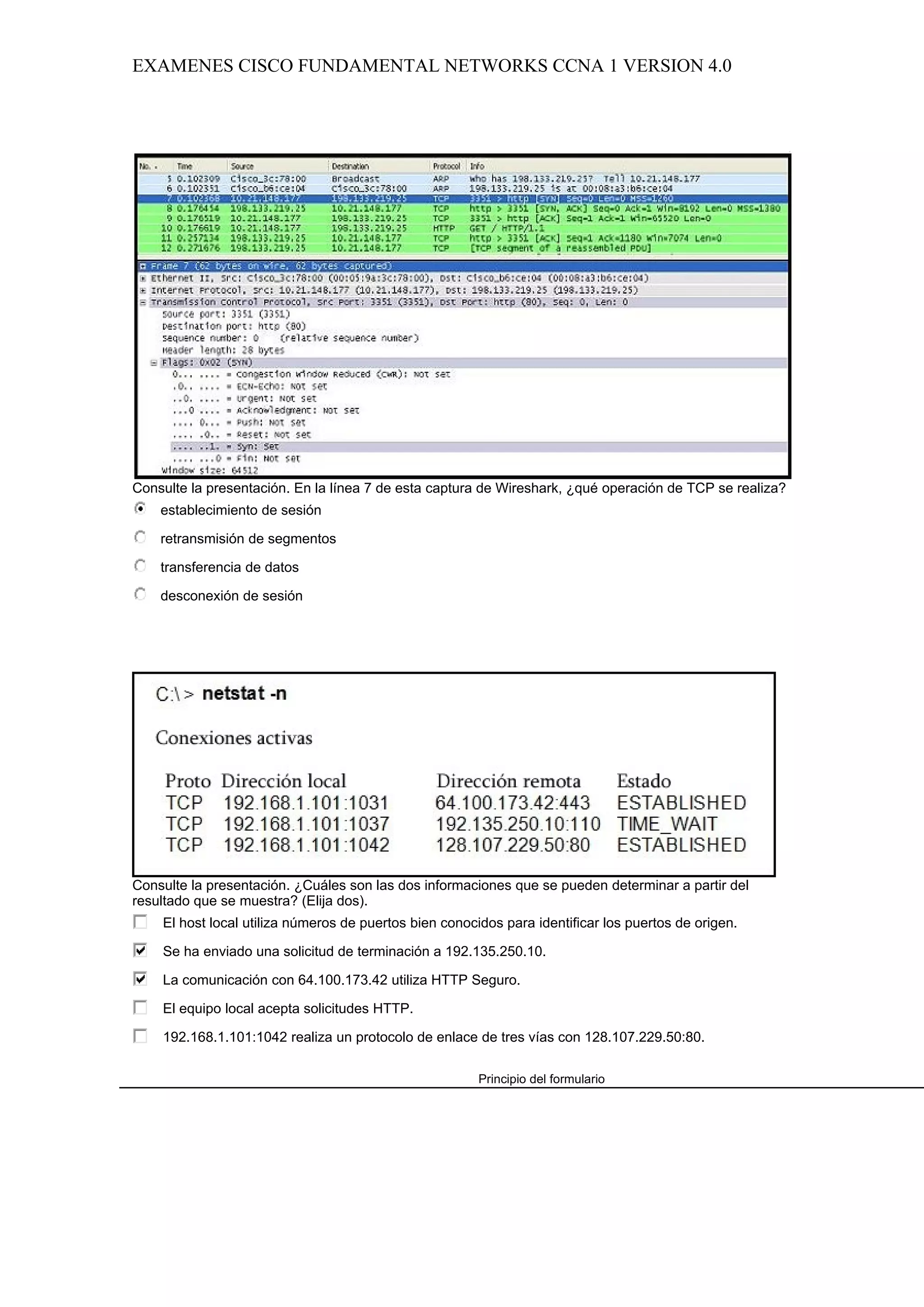 EXAMENES CISCO FUNDAMENTAL NETWORKS CCNA 1 VERSION 4.0




Consulte la presentación. En la línea 7 de esta captura de Wireshark, ¿qué operación de TCP se realiza?
    establecimiento de sesión

    retransmisión de segmentos

    transferencia de datos

    desconexión de sesión




Consulte la presentación. ¿Cuáles son las dos informaciones que se pueden determinar a partir del
resultado que se muestra? (Elija dos).
    El host local utiliza números de puertos bien conocidos para identificar los puertos de origen.

    Se ha enviado una solicitud de terminación a 192.135.250.10.

    La comunicación con 64.100.173.42 utiliza HTTP Seguro.

    El equipo local acepta solicitudes HTTP.

    192.168.1.101:1042 realiza un protocolo de enlace de tres vías con 128.107.229.50:80.

                                                        Principio del formulario
 