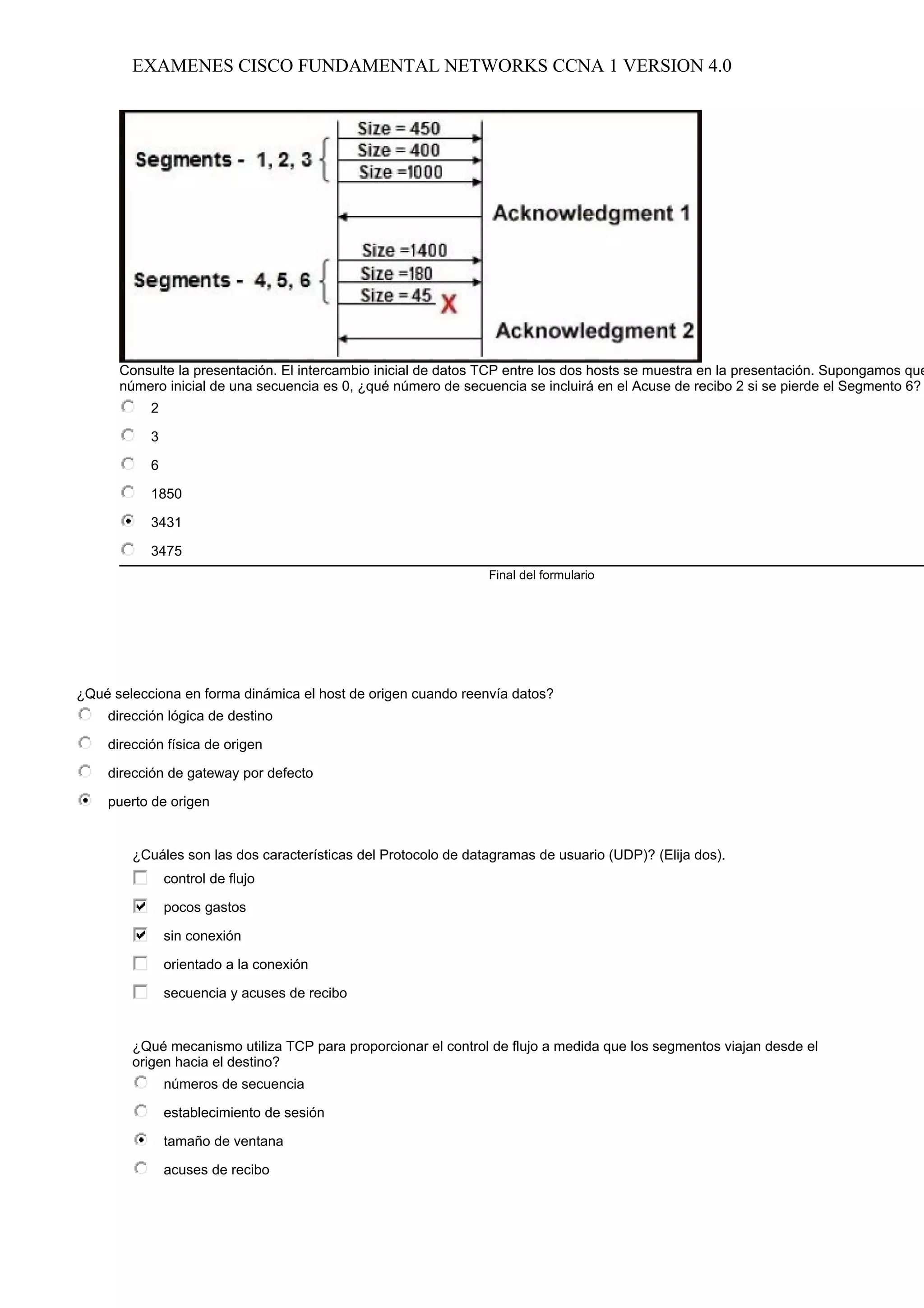EXAMENES CISCO FUNDAMENTAL NETWORKS CCNA 1 VERSION 4.0




      Consulte la presentación. El intercambio inicial de datos TCP entre los dos hosts se muestra en la presentación. Supongamos que
      número inicial de una secuencia es 0, ¿qué número de secuencia se incluirá en el Acuse de recibo 2 si se pierde el Segmento 6?
           2

           3

           6

           1850

           3431

           3475
                                                                Final del formulario




¿Qué selecciona en forma dinámica el host de origen cuando reenvía datos?
    dirección lógica de destino

    dirección física de origen

    dirección de gateway por defecto

    puerto de origen


        ¿Cuáles son las dos características del Protocolo de datagramas de usuario (UDP)? (Elija dos).
               control de flujo

               pocos gastos

               sin conexión

               orientado a la conexión

               secuencia y acuses de recibo


        ¿Qué mecanismo utiliza TCP para proporcionar el control de flujo a medida que los segmentos viajan desde el
        origen hacia el destino?
               números de secuencia

               establecimiento de sesión

               tamaño de ventana

               acuses de recibo
 