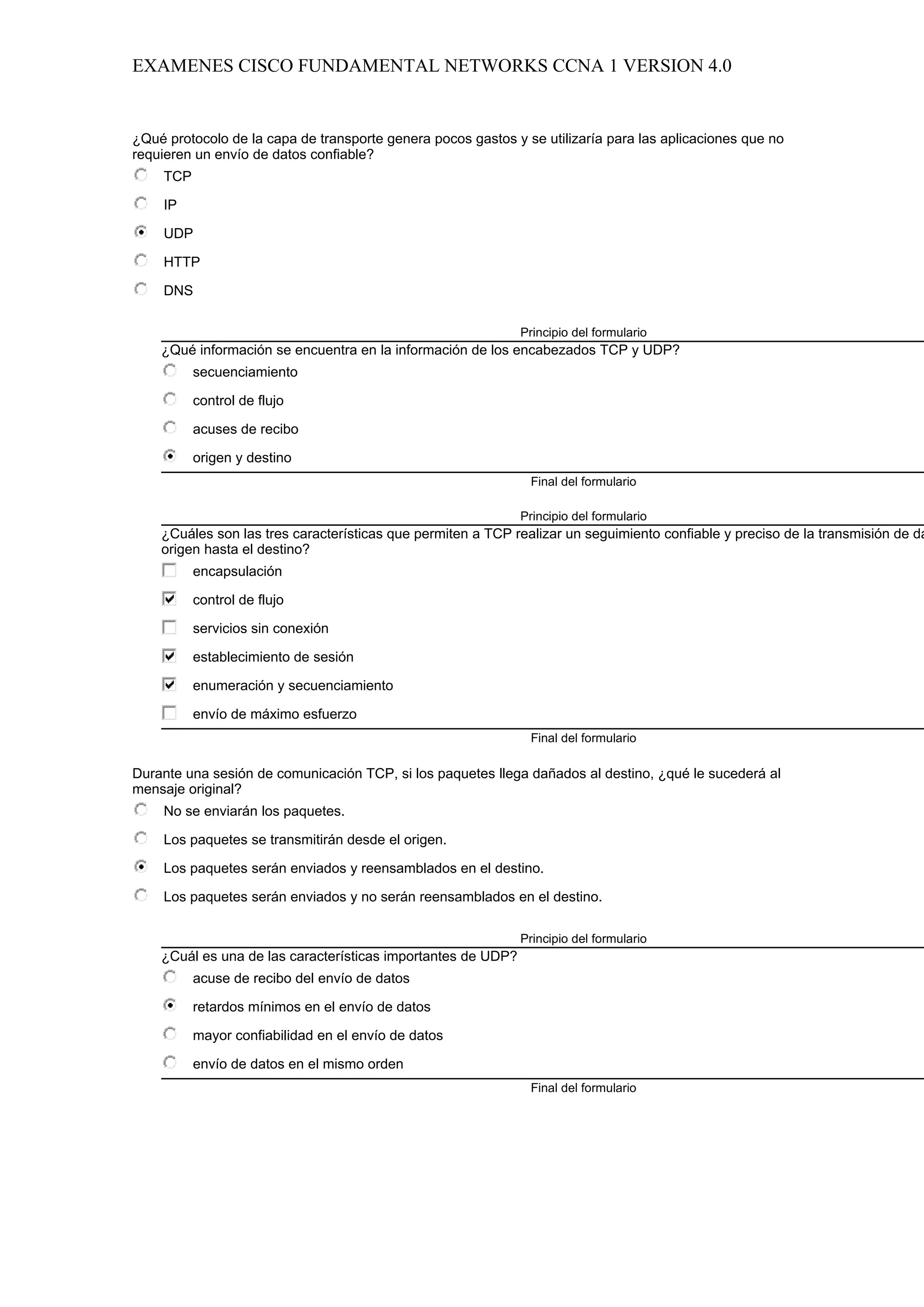 EXAMENES CISCO FUNDAMENTAL NETWORKS CCNA 1 VERSION 4.0


¿Qué protocolo de la capa de transporte genera pocos gastos y se utilizaría para las aplicaciones que no
requieren un envío de datos confiable?
     TCP

     IP

     UDP

     HTTP

     DNS

                                                              Principio del formulario
    ¿Qué información se encuentra en la información de los encabezados TCP y UDP?
           secuenciamiento

           control de flujo

           acuses de recibo

           origen y destino
                                                               Final del formulario

                                                              Principio del formulario
    ¿Cuáles son las tres características que permiten a TCP realizar un seguimiento confiable y preciso de la transmisión de da
    origen hasta el destino?
           encapsulación

           control de flujo

           servicios sin conexión

           establecimiento de sesión

           enumeración y secuenciamiento

           envío de máximo esfuerzo
                                                               Final del formulario

Durante una sesión de comunicación TCP, si los paquetes llega dañados al destino, ¿qué le sucederá al
mensaje original?
     No se enviarán los paquetes.

     Los paquetes se transmitirán desde el origen.

     Los paquetes serán enviados y reensamblados en el destino.

     Los paquetes serán enviados y no serán reensamblados en el destino.

                                                              Principio del formulario
    ¿Cuál es una de las características importantes de UDP?
           acuse de recibo del envío de datos

           retardos mínimos en el envío de datos

           mayor confiabilidad en el envío de datos

           envío de datos en el mismo orden
                                                               Final del formulario
 