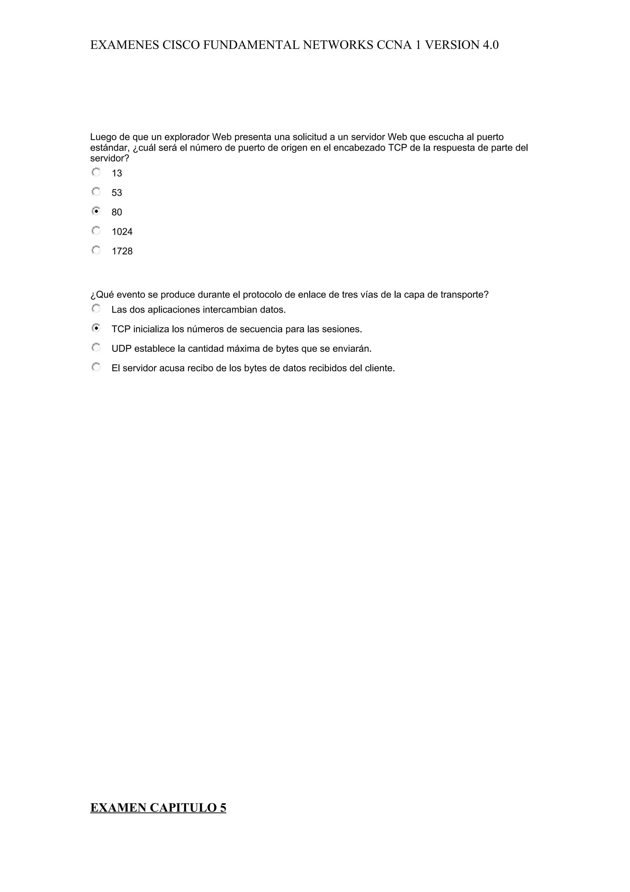 EXAMENES CISCO FUNDAMENTAL NETWORKS CCNA 1 VERSION 4.0




Luego de que un explorador Web presenta una solicitud a un servidor Web que escucha al puerto
estándar, ¿cuál será el número de puerto de origen en el encabezado TCP de la respuesta de parte del
servidor?
    13

    53

    80

    1024

    1728



¿Qué evento se produce durante el protocolo de enlace de tres vías de la capa de transporte?
    Las dos aplicaciones intercambian datos.

    TCP inicializa los números de secuencia para las sesiones.

    UDP establece la cantidad máxima de bytes que se enviarán.

    El servidor acusa recibo de los bytes de datos recibidos del cliente.




EXAMEN CAPITULO 5
 