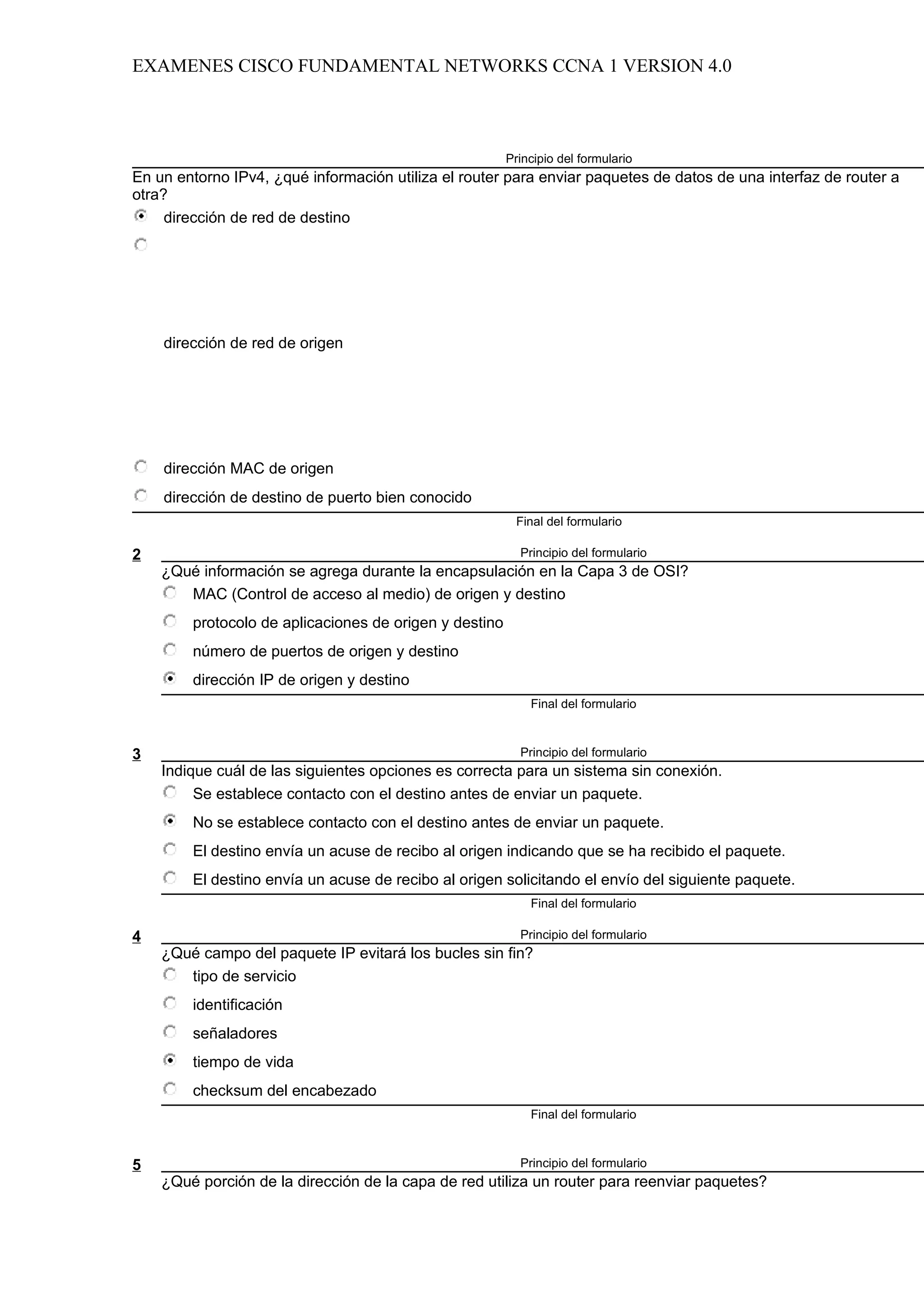 EXAMENES CISCO FUNDAMENTAL NETWORKS CCNA 1 VERSION 4.0



                                                        Principio del formulario
En un entorno IPv4, ¿qué información utiliza el router para enviar paquetes de datos de una interfaz de router a
otra?
     dirección de red de destino




    dirección de red de origen




    dirección MAC de origen
    dirección de destino de puerto bien conocido
                                                         Final del formulario

2                                                         Principio del formulario
    ¿Qué información se agrega durante la encapsulación en la Capa 3 de OSI?
       MAC (Control de acceso al medio) de origen y destino
        protocolo de aplicaciones de origen y destino
        número de puertos de origen y destino
        dirección IP de origen y destino
                                                            Final del formulario



3                                                         Principio del formulario
    Indique cuál de las siguientes opciones es correcta para un sistema sin conexión.
         Se establece contacto con el destino antes de enviar un paquete.
        No se establece contacto con el destino antes de enviar un paquete.
        El destino envía un acuse de recibo al origen indicando que se ha recibido el paquete.
        El destino envía un acuse de recibo al origen solicitando el envío del siguiente paquete.
                                                            Final del formulario

4                                                         Principio del formulario
    ¿Qué campo del paquete IP evitará los bucles sin fin?
       tipo de servicio
        identificación
        señaladores
        tiempo de vida
        checksum del encabezado
                                                            Final del formulario



5                                                         Principio del formulario
    ¿Qué porción de la dirección de la capa de red utiliza un router para reenviar paquetes?
 