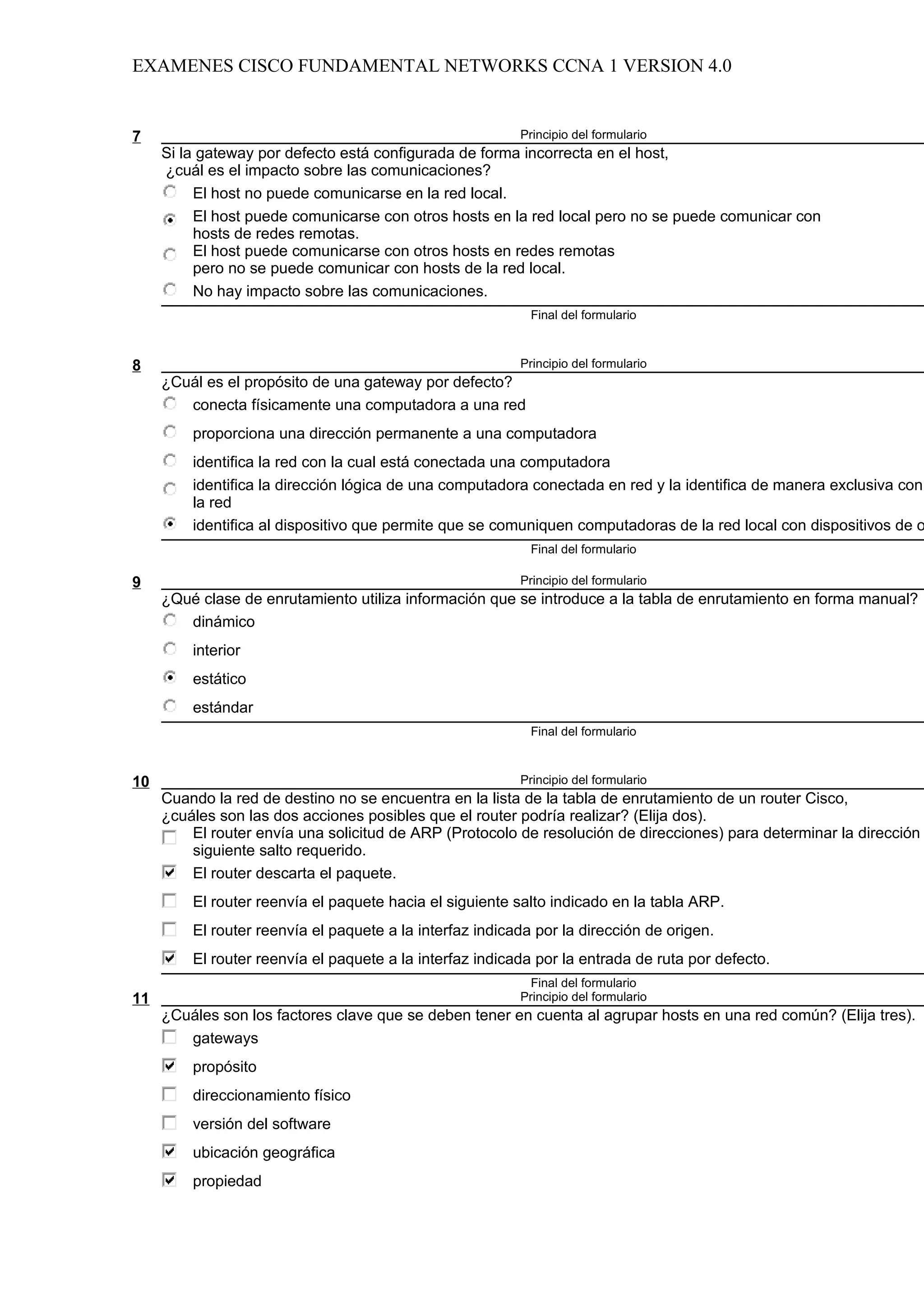 EXAMENES CISCO FUNDAMENTAL NETWORKS CCNA 1 VERSION 4.0


7                                                         Principio del formulario
     Si la gateway por defecto está configurada de forma incorrecta en el host,
     ¿cuál es el impacto sobre las comunicaciones?
          El host no puede comunicarse en la red local.
          El host puede comunicarse con otros hosts en la red local pero no se puede comunicar con
          hosts de redes remotas.
          El host puede comunicarse con otros hosts en redes remotas
          pero no se puede comunicar con hosts de la red local.
          No hay impacto sobre las comunicaciones.
                                                            Final del formulario



8                                                         Principio del formulario
     ¿Cuál es el propósito de una gateway por defecto?
        conecta físicamente una computadora a una red
         proporciona una dirección permanente a una computadora
         identifica la red con la cual está conectada una computadora
         identifica la dirección lógica de una computadora conectada en red y la identifica de manera exclusiva con
         la red
         identifica al dispositivo que permite que se comuniquen computadoras de la red local con dispositivos de o
                                                            Final del formulario

9                                                         Principio del formulario
     ¿Qué clase de enrutamiento utiliza información que se introduce a la tabla de enrutamiento en forma manual?
        dinámico
         interior
         estático
         estándar
                                                            Final del formulario



10                                                        Principio del formulario
     Cuando la red de destino no se encuentra en la lista de la tabla de enrutamiento de un router Cisco,
     ¿cuáles son las dos acciones posibles que el router podría realizar? (Elija dos).
         El router envía una solicitud de ARP (Protocolo de resolución de direcciones) para determinar la dirección
         siguiente salto requerido.
         El router descarta el paquete.
         El router reenvía el paquete hacia el siguiente salto indicado en la tabla ARP.
         El router reenvía el paquete a la interfaz indicada por la dirección de origen.
         El router reenvía el paquete a la interfaz indicada por la entrada de ruta por defecto.
                                                            Final del formulario
11                                                        Principio del formulario
     ¿Cuáles son los factores clave que se deben tener en cuenta al agrupar hosts en una red común? (Elija tres).
        gateways
         propósito
         direccionamiento físico
         versión del software
         ubicación geográfica
         propiedad
 