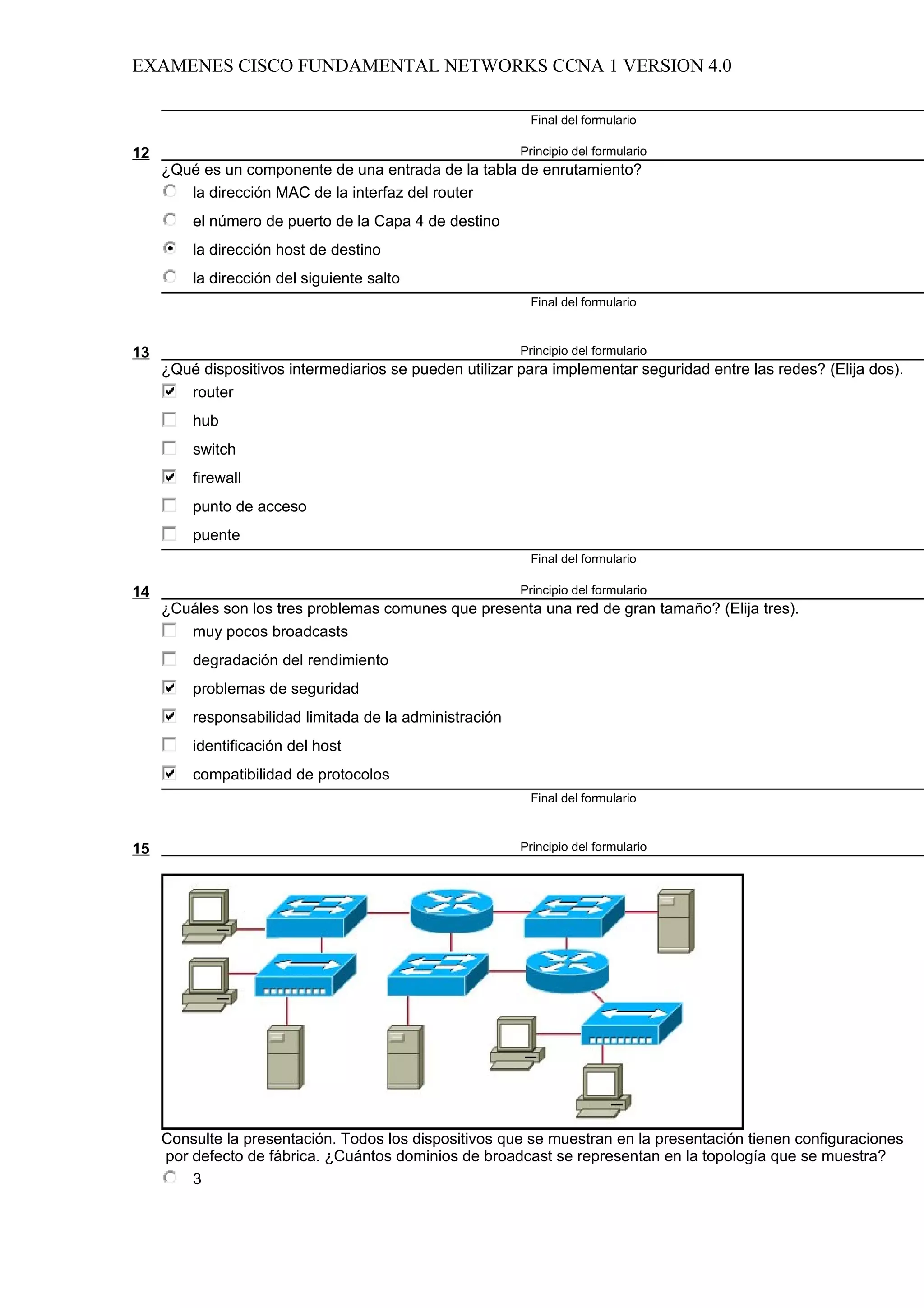 EXAMENES CISCO FUNDAMENTAL NETWORKS CCNA 1 VERSION 4.0

                                                          Final del formulario

12                                                       Principio del formulario
     ¿Qué es un componente de una entrada de la tabla de enrutamiento?
        la dirección MAC de la interfaz del router
         el número de puerto de la Capa 4 de destino
         la dirección host de destino
         la dirección del siguiente salto
                                                          Final del formulario



13                                                       Principio del formulario
     ¿Qué dispositivos intermediarios se pueden utilizar para implementar seguridad entre las redes? (Elija dos).
        router
         hub
         switch
         firewall
         punto de acceso
         puente
                                                          Final del formulario

14                                                       Principio del formulario
     ¿Cuáles son los tres problemas comunes que presenta una red de gran tamaño? (Elija tres).
        muy pocos broadcasts
         degradación del rendimiento
         problemas de seguridad
         responsabilidad limitada de la administración
         identificación del host
         compatibilidad de protocolos
                                                          Final del formulario



15                                                       Principio del formulario




     Consulte la presentación. Todos los dispositivos que se muestran en la presentación tienen configuraciones
     por defecto de fábrica. ¿Cuántos dominios de broadcast se representan en la topología que se muestra?
         3
 