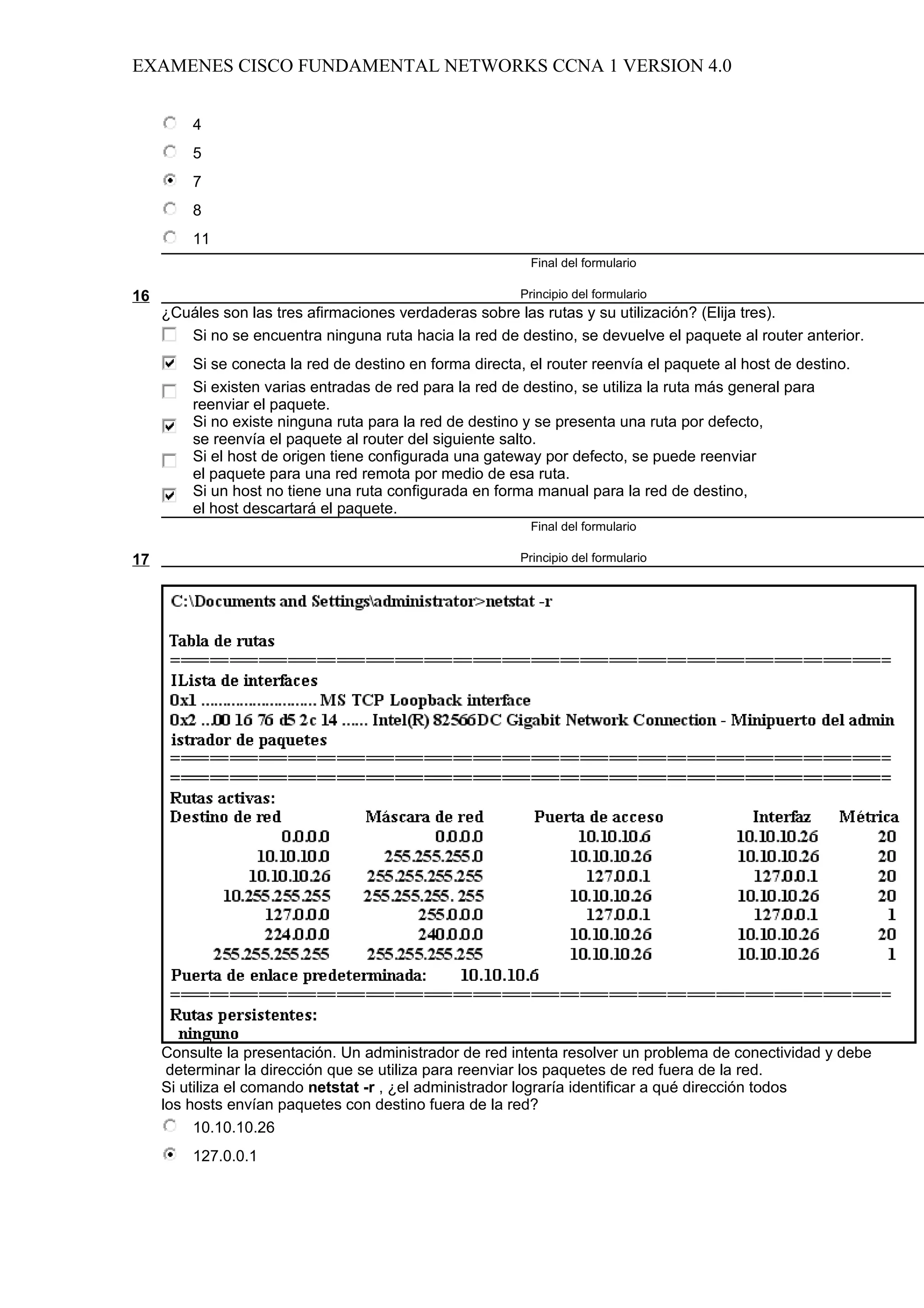 EXAMENES CISCO FUNDAMENTAL NETWORKS CCNA 1 VERSION 4.0


         4
         5
         7
         8
         11
                                                           Final del formulario

16                                                       Principio del formulario
     ¿Cuáles son las tres afirmaciones verdaderas sobre las rutas y su utilización? (Elija tres).
        Si no se encuentra ninguna ruta hacia la red de destino, se devuelve el paquete al router anterior.
         Si se conecta la red de destino en forma directa, el router reenvía el paquete al host de destino.
         Si existen varias entradas de red para la red de destino, se utiliza la ruta más general para
         reenviar el paquete.
         Si no existe ninguna ruta para la red de destino y se presenta una ruta por defecto,
         se reenvía el paquete al router del siguiente salto.
         Si el host de origen tiene configurada una gateway por defecto, se puede reenviar
         el paquete para una red remota por medio de esa ruta.
         Si un host no tiene una ruta configurada en forma manual para la red de destino,
         el host descartará el paquete.
                                                           Final del formulario

17                                                       Principio del formulario




     Consulte la presentación. Un administrador de red intenta resolver un problema de conectividad y debe
      determinar la dirección que se utiliza para reenviar los paquetes de red fuera de la red.
     Si utiliza el comando netstat -r , ¿el administrador lograría identificar a qué dirección todos
     los hosts envían paquetes con destino fuera de la red?
          10.10.10.26
         127.0.0.1
 