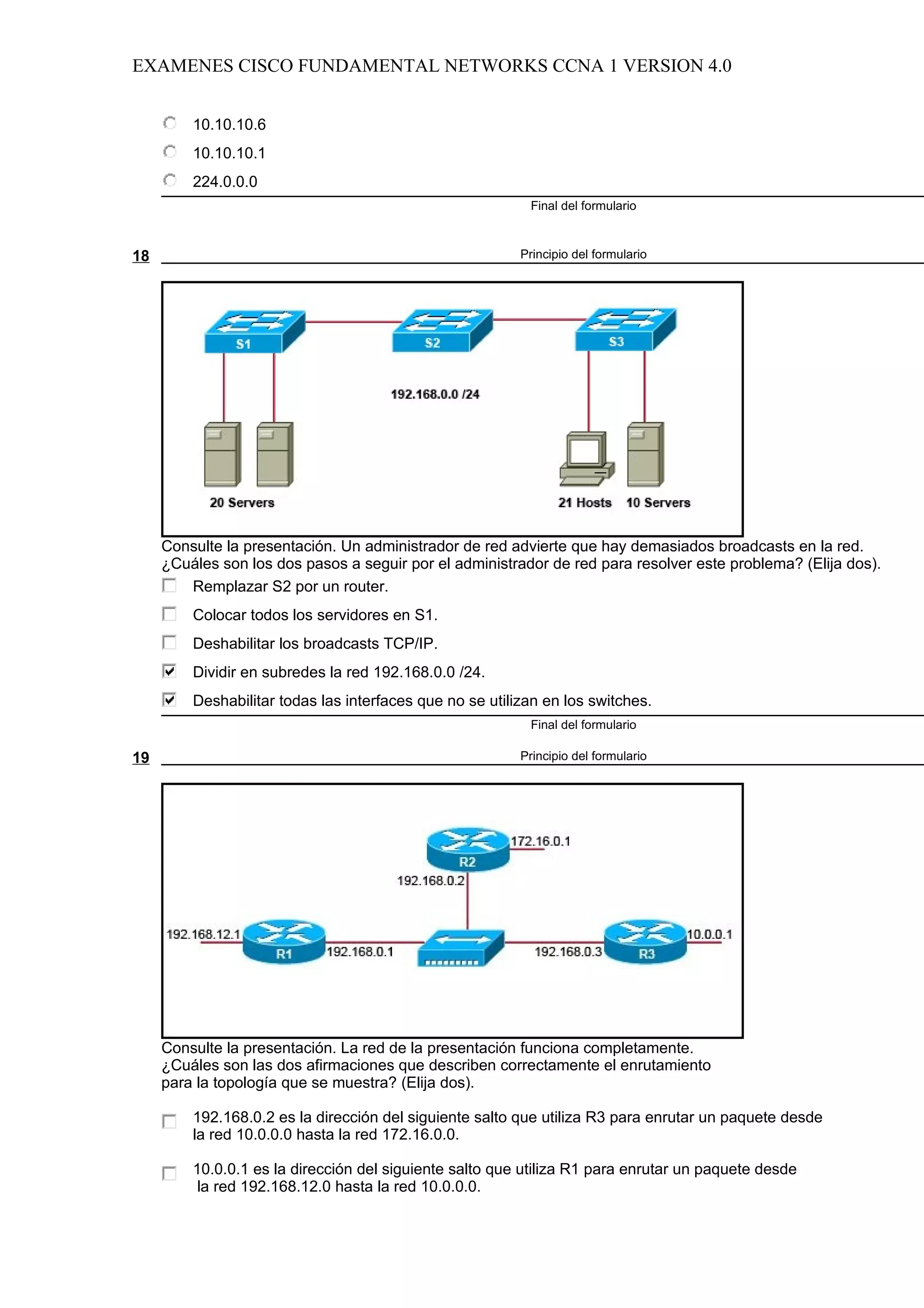 EXAMENES CISCO FUNDAMENTAL NETWORKS CCNA 1 VERSION 4.0


         10.10.10.6
         10.10.10.1
         224.0.0.0
                                                           Final del formulario



18                                                        Principio del formulario




     Consulte la presentación. Un administrador de red advierte que hay demasiados broadcasts en la red.
     ¿Cuáles son los dos pasos a seguir por el administrador de red para resolver este problema? (Elija dos).
        Remplazar S2 por un router.
         Colocar todos los servidores en S1.
         Deshabilitar los broadcasts TCP/IP.
         Dividir en subredes la red 192.168.0.0 /24.
         Deshabilitar todas las interfaces que no se utilizan en los switches.
                                                           Final del formulario

19                                                        Principio del formulario




     Consulte la presentación. La red de la presentación funciona completamente.
     ¿Cuáles son las dos afirmaciones que describen correctamente el enrutamiento
     para la topología que se muestra? (Elija dos).

         192.168.0.2 es la dirección del siguiente salto que utiliza R3 para enrutar un paquete desde
         la red 10.0.0.0 hasta la red 172.16.0.0.

         10.0.0.1 es la dirección del siguiente salto que utiliza R1 para enrutar un paquete desde
          la red 192.168.12.0 hasta la red 10.0.0.0.
 