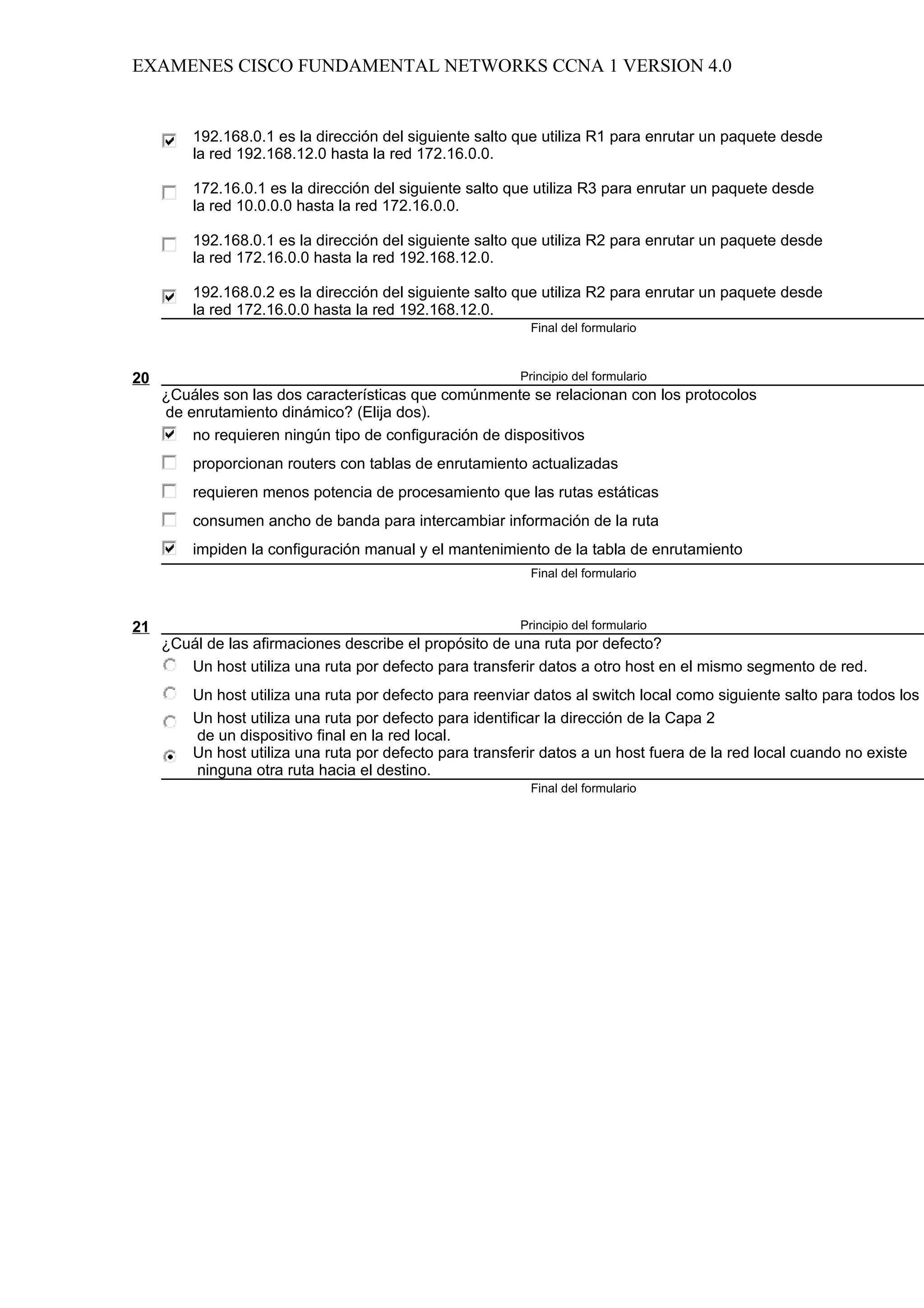 EXAMENES CISCO FUNDAMENTAL NETWORKS CCNA 1 VERSION 4.0


         192.168.0.1 es la dirección del siguiente salto que utiliza R1 para enrutar un paquete desde
         la red 192.168.12.0 hasta la red 172.16.0.0.

         172.16.0.1 es la dirección del siguiente salto que utiliza R3 para enrutar un paquete desde
         la red 10.0.0.0 hasta la red 172.16.0.0.

         192.168.0.1 es la dirección del siguiente salto que utiliza R2 para enrutar un paquete desde
         la red 172.16.0.0 hasta la red 192.168.12.0.

         192.168.0.2 es la dirección del siguiente salto que utiliza R2 para enrutar un paquete desde
         la red 172.16.0.0 hasta la red 192.168.12.0.
                                                           Final del formulario



20                                                       Principio del formulario
     ¿Cuáles son las dos características que comúnmente se relacionan con los protocolos
     de enrutamiento dinámico? (Elija dos).
         no requieren ningún tipo de configuración de dispositivos
         proporcionan routers con tablas de enrutamiento actualizadas
         requieren menos potencia de procesamiento que las rutas estáticas
         consumen ancho de banda para intercambiar información de la ruta
         impiden la configuración manual y el mantenimiento de la tabla de enrutamiento
                                                           Final del formulario



21                                                       Principio del formulario
     ¿Cuál de las afirmaciones describe el propósito de una ruta por defecto?
        Un host utiliza una ruta por defecto para transferir datos a otro host en el mismo segmento de red.
         Un host utiliza una ruta por defecto para reenviar datos al switch local como siguiente salto para todos los d
         Un host utiliza una ruta por defecto para identificar la dirección de la Capa 2
         de un dispositivo final en la red local.
         Un host utiliza una ruta por defecto para transferir datos a un host fuera de la red local cuando no existe
         ninguna otra ruta hacia el destino.
                                                           Final del formulario
 