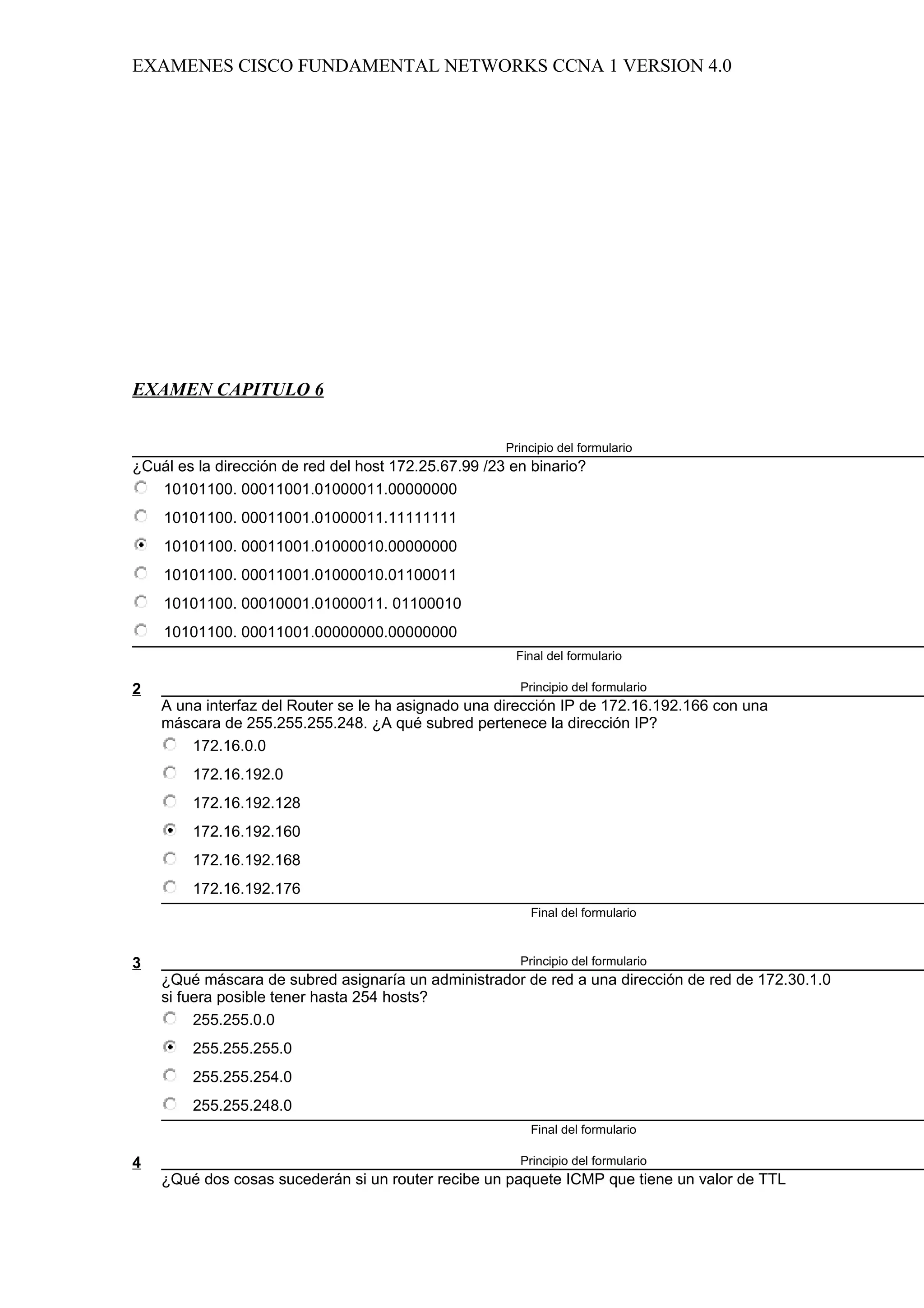 EXAMENES CISCO FUNDAMENTAL NETWORKS CCNA 1 VERSION 4.0




EXAMEN CAPITULO 6


                                                      Principio del formulario
¿Cuál es la dirección de red del host 172.25.67.99 /23 en binario?
   10101100. 00011001.01000011.00000000
    10101100. 00011001.01000011.11111111
    10101100. 00011001.01000010.00000000
    10101100. 00011001.01000010.01100011
    10101100. 00010001.01000011. 01100010
    10101100. 00011001.00000000.00000000
                                                       Final del formulario

2                                                       Principio del formulario
    A una interfaz del Router se le ha asignado una dirección IP de 172.16.192.166 con una
    máscara de 255.255.255.248. ¿A qué subred pertenece la dirección IP?
        172.16.0.0
        172.16.192.0
        172.16.192.128
        172.16.192.160
        172.16.192.168
        172.16.192.176
                                                          Final del formulario



3                                                       Principio del formulario
    ¿Qué máscara de subred asignaría un administrador de red a una dirección de red de 172.30.1.0
    si fuera posible tener hasta 254 hosts?
         255.255.0.0
        255.255.255.0
        255.255.254.0
        255.255.248.0
                                                          Final del formulario

4                                                       Principio del formulario
    ¿Qué dos cosas sucederán si un router recibe un paquete ICMP que tiene un valor de TTL
 