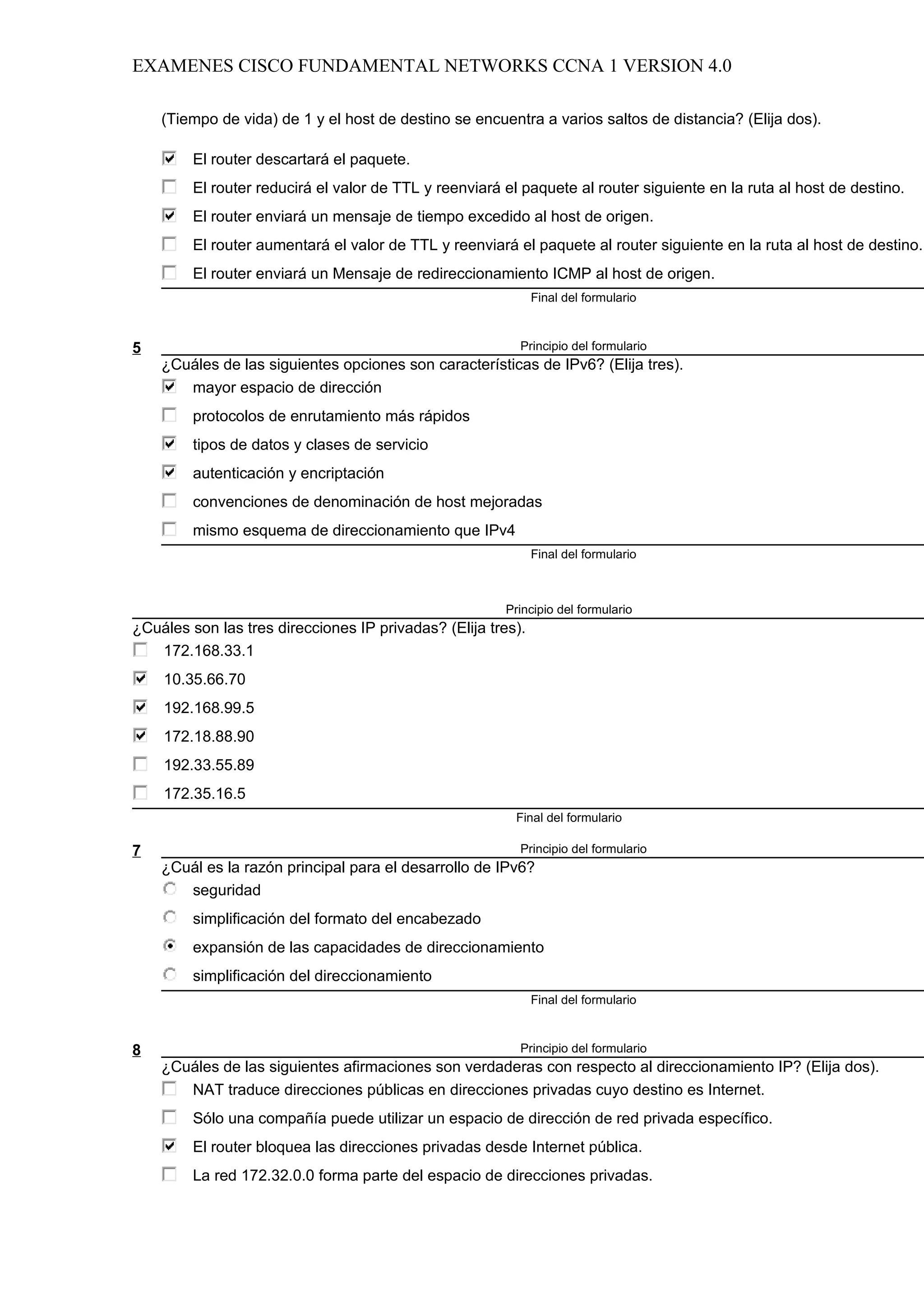 EXAMENES CISCO FUNDAMENTAL NETWORKS CCNA 1 VERSION 4.0

    (Tiempo de vida) de 1 y el host de destino se encuentra a varios saltos de distancia? (Elija dos).

         El router descartará el paquete.
         El router reducirá el valor de TTL y reenviará el paquete al router siguiente en la ruta al host de destino.
         El router enviará un mensaje de tiempo excedido al host de origen.
         El router aumentará el valor de TTL y reenviará el paquete al router siguiente en la ruta al host de destino.
         El router enviará un Mensaje de redireccionamiento ICMP al host de origen.
                                                              Final del formulario



5                                                         Principio del formulario
    ¿Cuáles de las siguientes opciones son características de IPv6? (Elija tres).
       mayor espacio de dirección
         protocolos de enrutamiento más rápidos
         tipos de datos y clases de servicio
         autenticación y encriptación
         convenciones de denominación de host mejoradas
         mismo esquema de direccionamiento que IPv4
                                                              Final del formulario



                                                        Principio del formulario
¿Cuáles son las tres direcciones IP privadas? (Elija tres).
   172.168.33.1
    10.35.66.70
    192.168.99.5
    172.18.88.90
    192.33.55.89
    172.35.16.5
                                                          Final del formulario

7                                                         Principio del formulario
    ¿Cuál es la razón principal para el desarrollo de IPv6?
       seguridad
         simplificación del formato del encabezado
         expansión de las capacidades de direccionamiento
         simplificación del direccionamiento
                                                              Final del formulario



8                                                         Principio del formulario
    ¿Cuáles de las siguientes afirmaciones son verdaderas con respecto al direccionamiento IP? (Elija dos).
       NAT traduce direcciones públicas en direcciones privadas cuyo destino es Internet.
         Sólo una compañía puede utilizar un espacio de dirección de red privada específico.
         El router bloquea las direcciones privadas desde Internet pública.
         La red 172.32.0.0 forma parte del espacio de direcciones privadas.
 