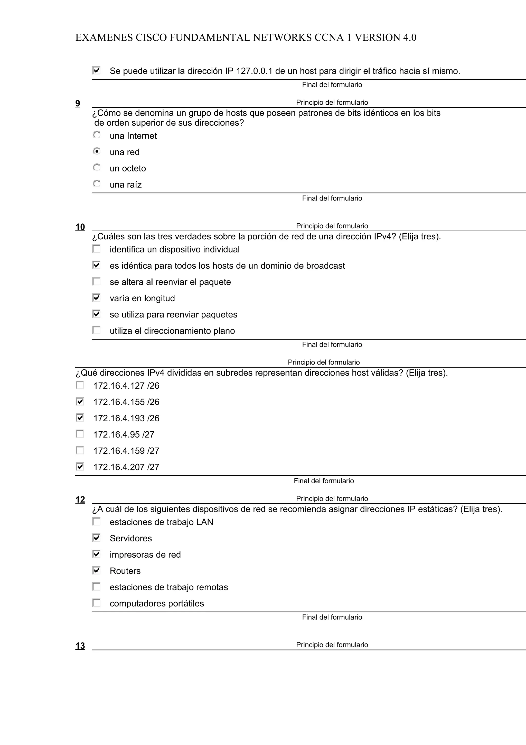 EXAMENES CISCO FUNDAMENTAL NETWORKS CCNA 1 VERSION 4.0


         Se puede utilizar la dirección IP 127.0.0.1 de un host para dirigir el tráfico hacia sí mismo.
                                                            Final del formulario

9                                                         Principio del formulario
     ¿Cómo se denomina un grupo de hosts que poseen patrones de bits idénticos en los bits
     de orden superior de sus direcciones?
         una Internet
         una red
         un octeto
         una raíz
                                                            Final del formulario



10                                                        Principio del formulario
     ¿Cuáles son las tres verdades sobre la porción de red de una dirección IPv4? (Elija tres).
        identifica un dispositivo individual
         es idéntica para todos los hosts de un dominio de broadcast
         se altera al reenviar el paquete
         varía en longitud
         se utiliza para reenviar paquetes
         utiliza el direccionamiento plano
                                                            Final del formulario

                                                        Principio del formulario
¿Qué direcciones IPv4 divididas en subredes representan direcciones host válidas? (Elija tres).
   172.16.4.127 /26
     172.16.4.155 /26
     172.16.4.193 /26
     172.16.4.95 /27
     172.16.4.159 /27
     172.16.4.207 /27
                                                          Final del formulario

12                                                        Principio del formulario
     ¿A cuál de los siguientes dispositivos de red se recomienda asignar direcciones IP estáticas? (Elija tres).
         estaciones de trabajo LAN
         Servidores
         impresoras de red
         Routers
         estaciones de trabajo remotas
         computadores portátiles
                                                            Final del formulario



13                                                        Principio del formulario
 