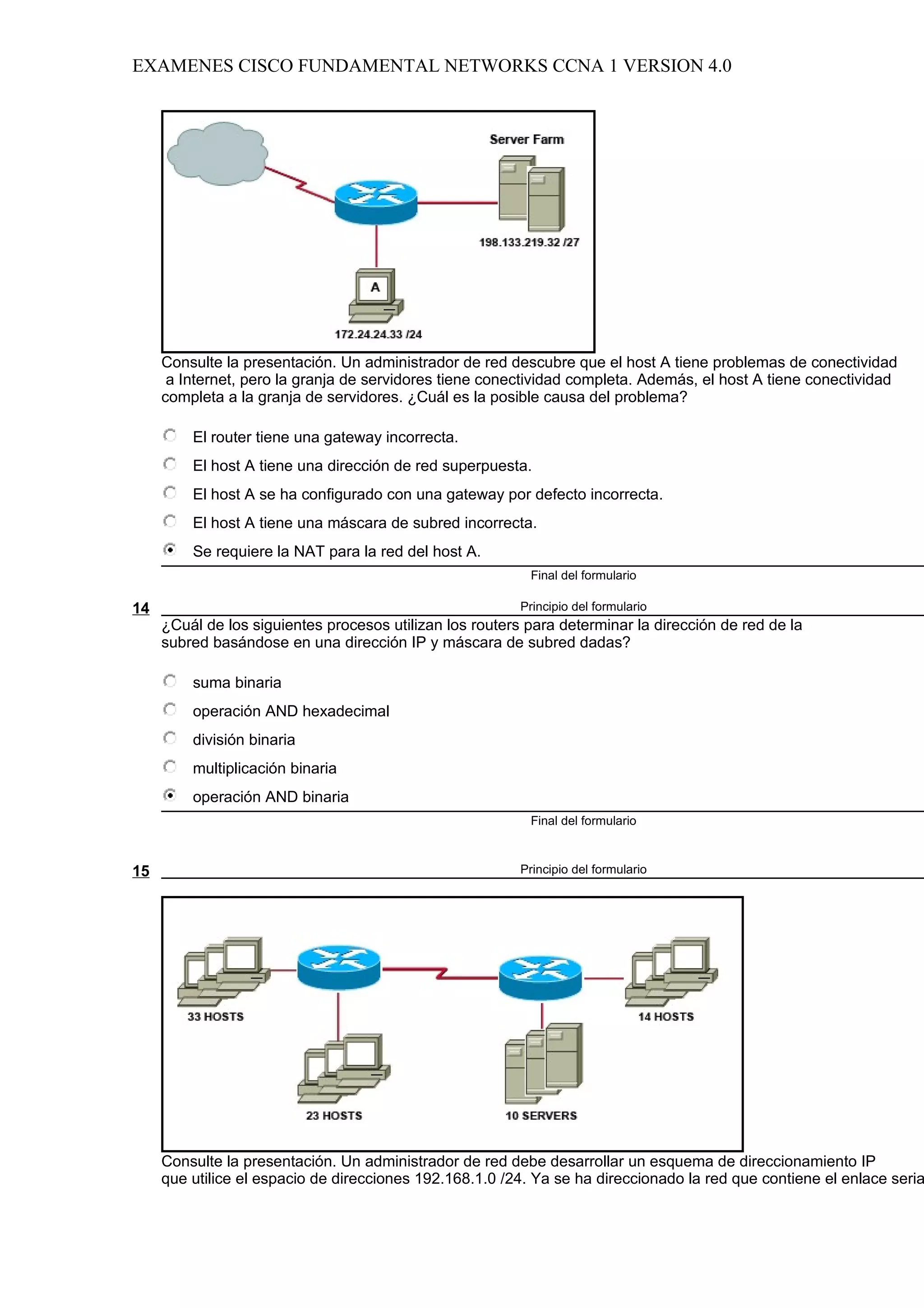 EXAMENES CISCO FUNDAMENTAL NETWORKS CCNA 1 VERSION 4.0




     Consulte la presentación. Un administrador de red descubre que el host A tiene problemas de conectividad
      a Internet, pero la granja de servidores tiene conectividad completa. Además, el host A tiene conectividad
     completa a la granja de servidores. ¿Cuál es la posible causa del problema?

         El router tiene una gateway incorrecta.
         El host A tiene una dirección de red superpuesta.
         El host A se ha configurado con una gateway por defecto incorrecta.
         El host A tiene una máscara de subred incorrecta.
         Se requiere la NAT para la red del host A.
                                                           Final del formulario

14                                                        Principio del formulario
     ¿Cuál de los siguientes procesos utilizan los routers para determinar la dirección de red de la
     subred basándose en una dirección IP y máscara de subred dadas?

         suma binaria
         operación AND hexadecimal
         división binaria
         multiplicación binaria
         operación AND binaria
                                                           Final del formulario



15                                                        Principio del formulario




     Consulte la presentación. Un administrador de red debe desarrollar un esquema de direccionamiento IP
     que utilice el espacio de direcciones 192.168.1.0 /24. Ya se ha direccionado la red que contiene el enlace seria
 