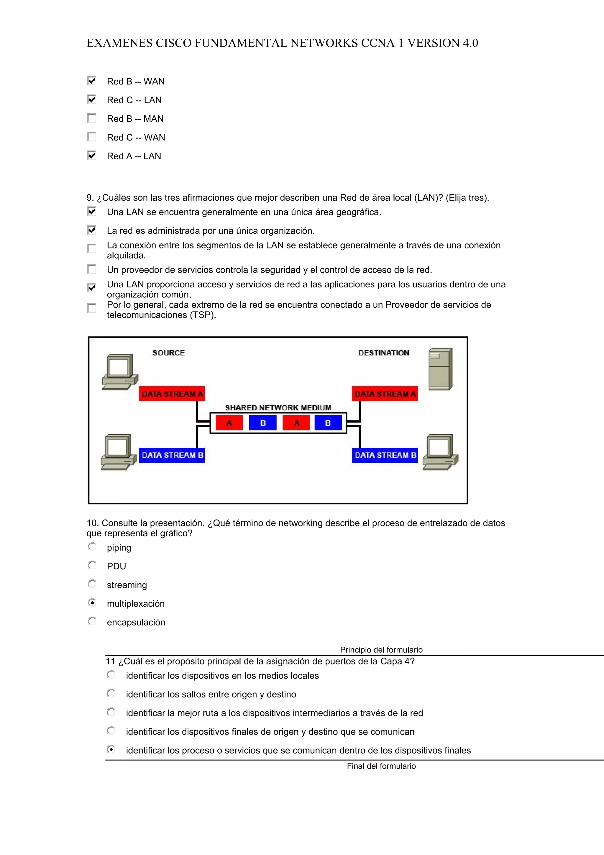 EXAMENES CISCO FUNDAMENTAL NETWORKS CCNA 1 VERSION 4.0


     Red B -- WAN

     Red C -- LAN

     Red B -- MAN

     Red C -- WAN

     Red A -- LAN



9. ¿Cuáles son las tres afirmaciones que mejor describen una Red de área local (LAN)? (Elija tres).
     Una LAN se encuentra generalmente en una única área geográfica.

     La red es administrada por una única organización.
     La conexión entre los segmentos de la LAN se establece generalmente a través de una conexión
     alquilada.
     Un proveedor de servicios controla la seguridad y el control de acceso de la red.
     Una LAN proporciona acceso y servicios de red a las aplicaciones para los usuarios dentro de una
     organización común.
     Por lo general, cada extremo de la red se encuentra conectado a un Proveedor de servicios de
     telecomunicaciones (TSP).




10. Consulte la presentación. ¿Qué término de networking describe el proceso de entrelazado de datos
que representa el gráfico?
     piping

     PDU

     streaming

     multiplexación

     encapsulación

                                                                 Principio del formulario
    11 ¿Cuál es el propósito principal de la asignación de puertos de la Capa 4?
         identificar los dispositivos en los medios locales

         identificar los saltos entre origen y destino

         identificar la mejor ruta a los dispositivos intermediarios a través de la red

         identificar los dispositivos finales de origen y destino que se comunican

         identificar los proceso o servicios que se comunican dentro de los dispositivos finales
                                                                  Final del formulario
 