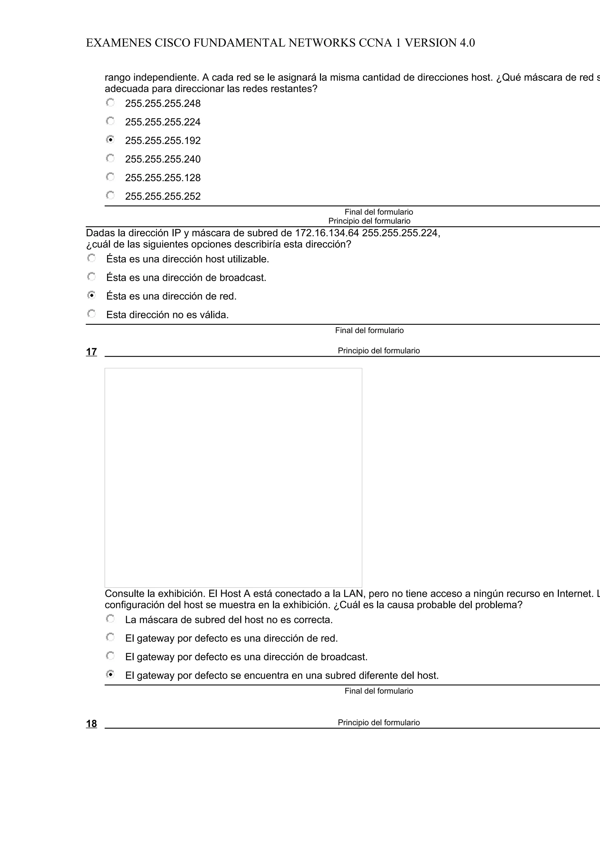EXAMENES CISCO FUNDAMENTAL NETWORKS CCNA 1 VERSION 4.0

     rango independiente. A cada red se le asignará la misma cantidad de direcciones host. ¿Qué máscara de red s
     adecuada para direccionar las redes restantes?
         255.255.255.248
         255.255.255.224
         255.255.255.192
         255.255.255.240
         255.255.255.128
         255.255.255.252
                                                          Final del formulario
                                                      Principio del formulario
Dadas la dirección IP y máscara de subred de 172.16.134.64 255.255.255.224,
¿cuál de las siguientes opciones describiría esta dirección?
    Ésta es una dirección host utilizable.
     Ésta es una dirección de broadcast.
     Ésta es una dirección de red.
     Esta dirección no es válida.
                                                        Final del formulario

17                                                       Principio del formulario




     Consulte la exhibición. El Host A está conectado a la LAN, pero no tiene acceso a ningún recurso en Internet. L
     configuración del host se muestra en la exhibición. ¿Cuál es la causa probable del problema?
          La máscara de subred del host no es correcta.
         El gateway por defecto es una dirección de red.
         El gateway por defecto es una dirección de broadcast.
         El gateway por defecto se encuentra en una subred diferente del host.
                                                           Final del formulario



18                                                       Principio del formulario
 