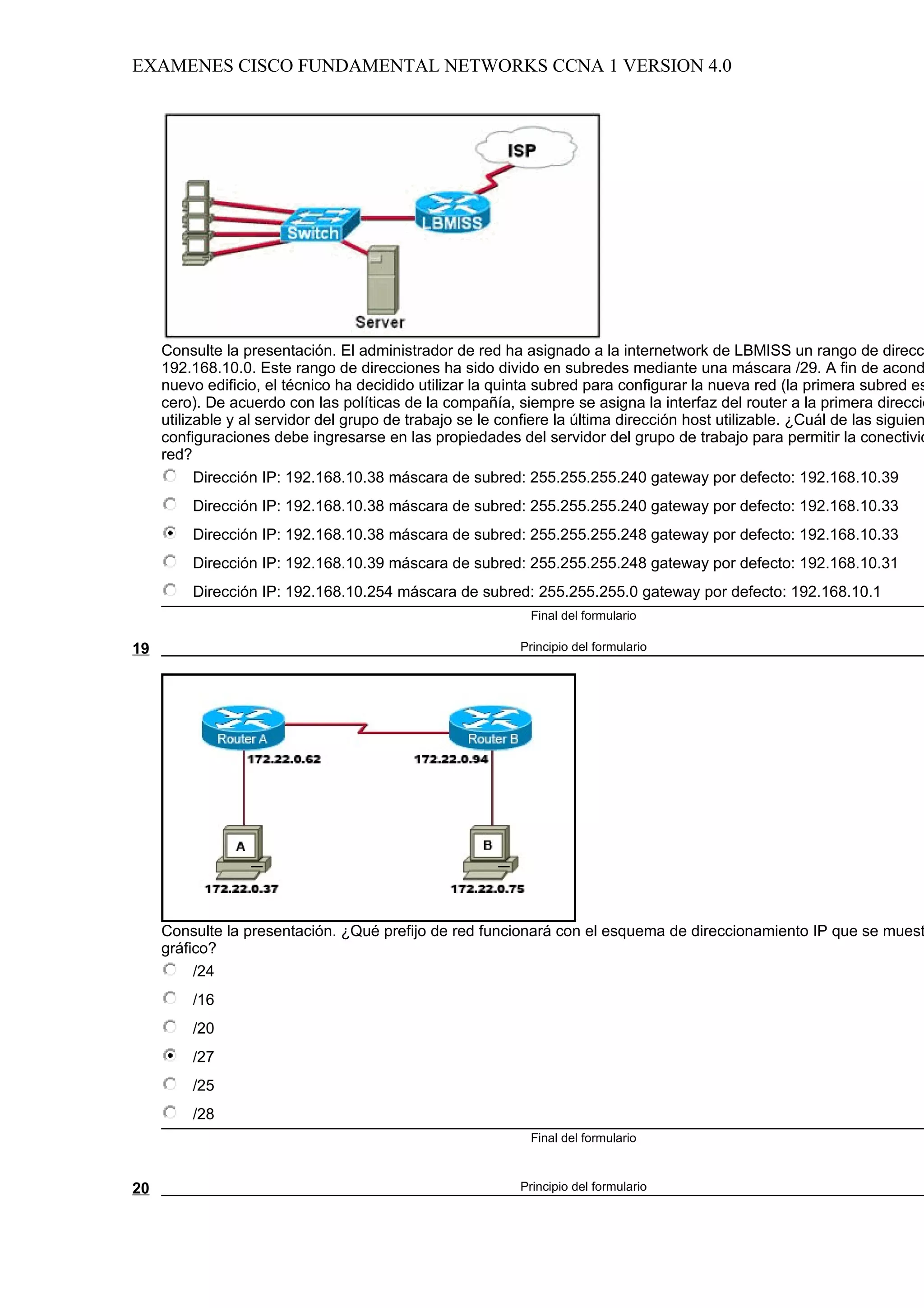 EXAMENES CISCO FUNDAMENTAL NETWORKS CCNA 1 VERSION 4.0




     Consulte la presentación. El administrador de red ha asignado a la internetwork de LBMISS un rango de direcc
     192.168.10.0. Este rango de direcciones ha sido divido en subredes mediante una máscara /29. A fin de acond
     nuevo edificio, el técnico ha decidido utilizar la quinta subred para configurar la nueva red (la primera subred es
     cero). De acuerdo con las políticas de la compañía, siempre se asigna la interfaz del router a la primera direcció
     utilizable y al servidor del grupo de trabajo se le confiere la última dirección host utilizable. ¿Cuál de las siguien
     configuraciones debe ingresarse en las propiedades del servidor del grupo de trabajo para permitir la conectivid
     red?
           Dirección IP: 192.168.10.38 máscara de subred: 255.255.255.240 gateway por defecto: 192.168.10.39
         Dirección IP: 192.168.10.38 máscara de subred: 255.255.255.240 gateway por defecto: 192.168.10.33
         Dirección IP: 192.168.10.38 máscara de subred: 255.255.255.248 gateway por defecto: 192.168.10.33
         Dirección IP: 192.168.10.39 máscara de subred: 255.255.255.248 gateway por defecto: 192.168.10.31
         Dirección IP: 192.168.10.254 máscara de subred: 255.255.255.0 gateway por defecto: 192.168.10.1
                                                             Final del formulario

19                                                          Principio del formulario




     Consulte la presentación. ¿Qué prefijo de red funcionará con el esquema de direccionamiento IP que se muest
     gráfico?
          /24
         /16
         /20
         /27
         /25
         /28
                                                             Final del formulario



20                                                          Principio del formulario
 