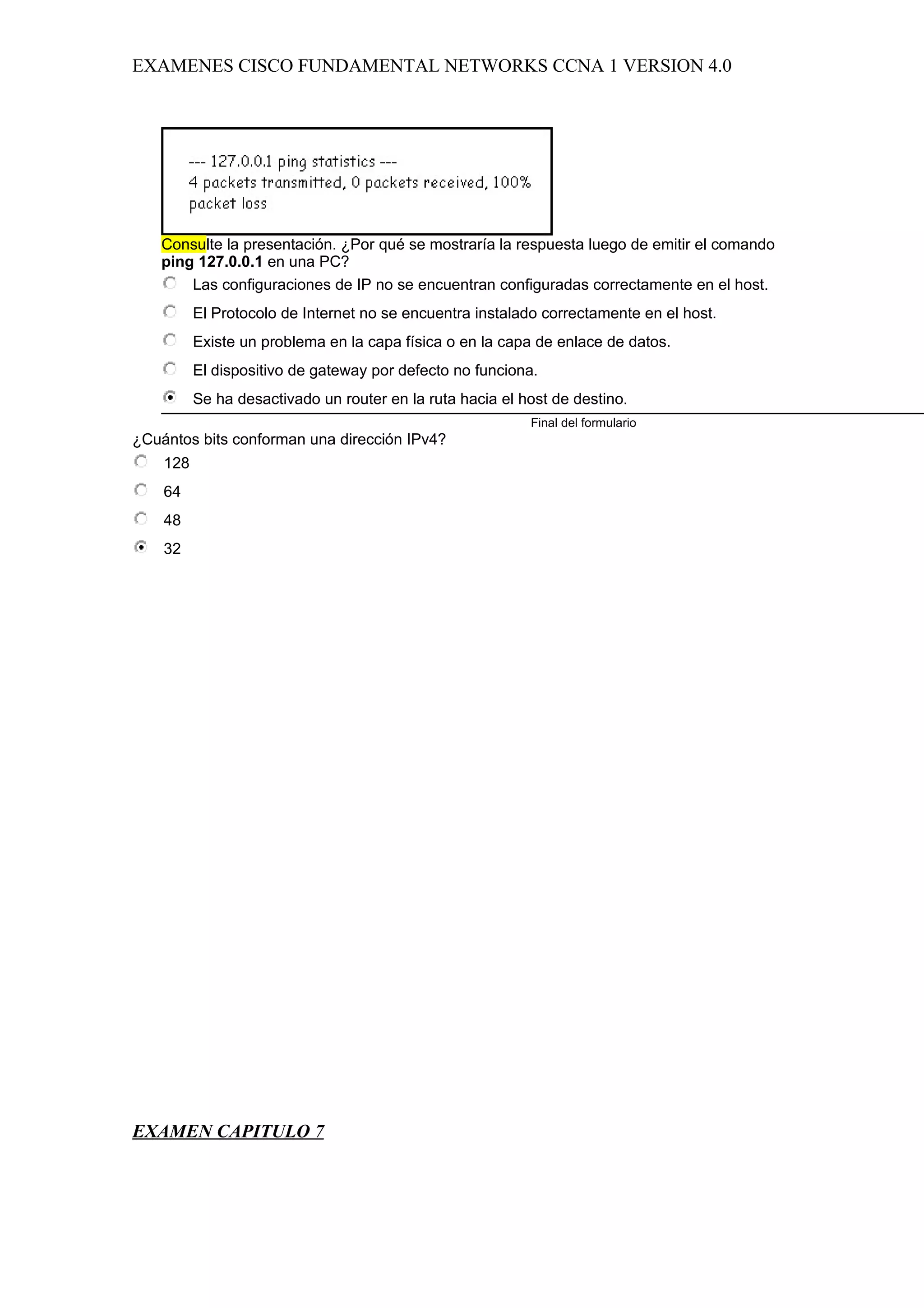 EXAMENES CISCO FUNDAMENTAL NETWORKS CCNA 1 VERSION 4.0




   Consulte la presentación. ¿Por qué se mostraría la respuesta luego de emitir el comando
   ping 127.0.0.1 en una PC?
       Las configuraciones de IP no se encuentran configuradas correctamente en el host.
          El Protocolo de Internet no se encuentra instalado correctamente en el host.
          Existe un problema en la capa física o en la capa de enlace de datos.
          El dispositivo de gateway por defecto no funciona.
          Se ha desactivado un router en la ruta hacia el host de destino.
                                                           Final del formulario
¿Cuántos bits conforman una dirección IPv4?
    128
    64
    48
    32




EXAMEN CAPITULO 7
 